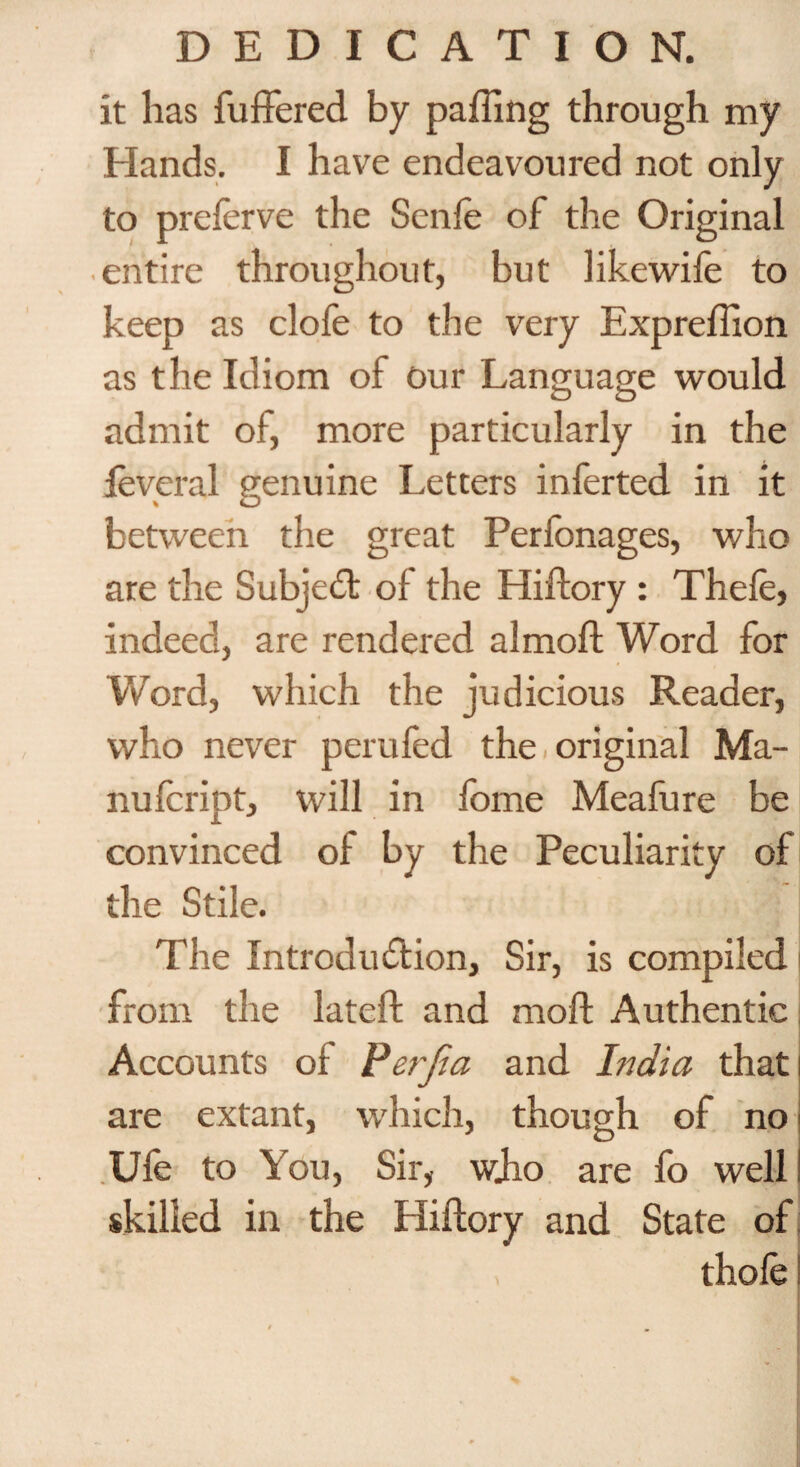 it has buffered by paffing through my Hands. I have endeavoured not only to preferve the Senfe of the Original entire throughout, but likewife to keep as clofe to the very Expreffion as the Idiom of Our Language would admit of, more particularly in the leveral genuine Letters inferted in it t O between the great Perfonages, who are the Subject of the Hiftory : Thefe, indeed, are rendered almoft Word for Word, which the judicious Reader, who never perufed the original Ma- nufcript, will in fome Meafure be convinced of by the Peculiarity of the Stile. The Introduction, Sir, is compiled from the lateft and mo ft Authentic Accounts of Perjia and Ifidia thati are extant, which, though of no Ufe to You, Sir, wjio are fo well! skilled in the Hiftory and State of thole