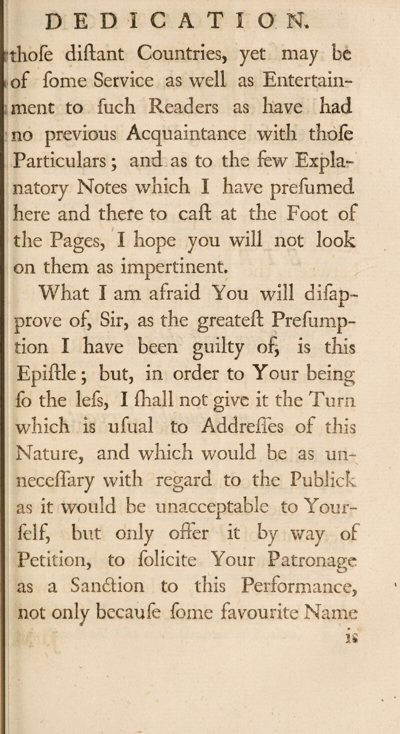 ithole diftant Countries, yet may be of fome Service as well as Entertain¬ ment to fuch Readers as have had no previous Acquaintance with thole Particulars; and as to the few Expla¬ natory Notes which I have prefumed here and there to call at the Foot of the Pages, I hope you will not look on them as impertinent. What I am afraid You will difap- prove of, Sir, as the greateft Prefump- tion I have been guilty of, is this Epiftle; but, in order to Your being lb the lefs, I fhall not give it the Turn which is ufual to Addreffes of this Nature, and which would be as un- neceffary with regard to the Publick as it would be unacceptable to Your- felf, but only offer it by way of Petition, to folicite Your Patronage as a Sanction to this Performance, not only becaufe fome favourite Name is