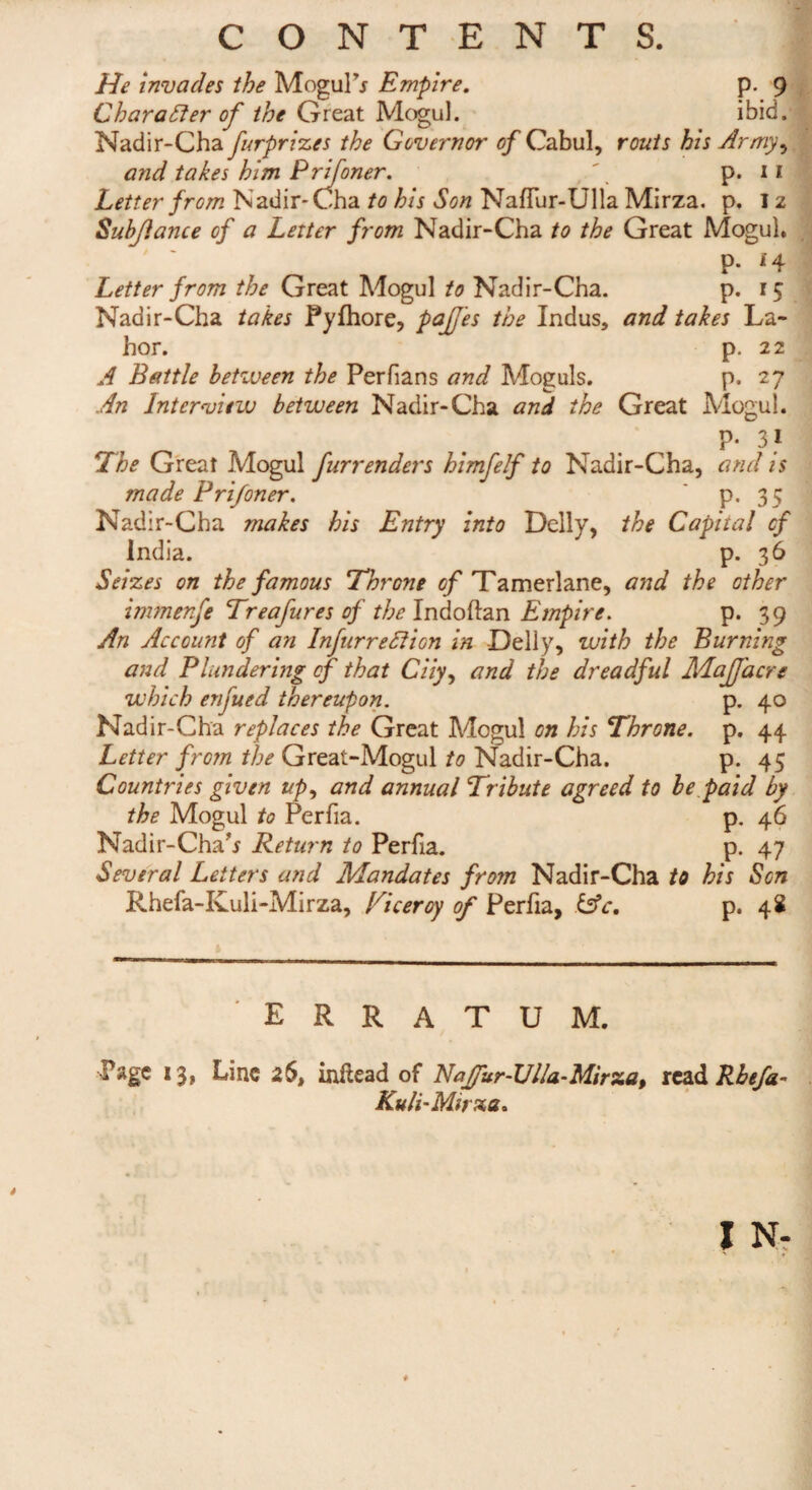 CONTENTS. He invades the Moguls Empire. p. 9 Character of the Great Mogul. ibid. Nadir-Cha furprizes the Governor of Cabul, routs his Army, and takes him Prifoner. \ p. 11 Letter from Nadir-Cha to his Son Naffur-Ulla Mirza. p. 12 Subjlance of a Letter from Nadir-Cha to the Great Mogul, p. 1 4 Letter from the Great Mogul to Nadir-Cha. p. 15 Nadir-Cha takes Pylhore, pa lies the Indus, and takes La- hor. p. 22 A Battle between the Perfians and Moguls. p. 27 An Interview between Nadir-Cha and the Great Mogul. P- 31 The Great Mogul fur renders himfelf to Nadir-Cha, and is made Prifoner. P-35 Nadir-Cha makes his Entry into Delly, the Capital cf India. p. 36 Seizes on the famous Throne of Tamerlane, and the other immenfe Treafures of the Indoftan Empire. p. 39 An Account of an Infurreftion in Delly, with the Burning and Plundering of that Ciiy, and the dreadful Majfacre which enjued thereupon. p. 40 Nadir-Cha replaces the Great Mogul on his Throne, p. 44 Letter from the Great-Mogul to Nadir-Cha. P-45 Countries given up, and annual Tribute agreed to be paid by the Mogul to Perfia. p. 46 Nadir-Cha’* Return to Perfia. p. 47 Several Letters and Mandates from Nadir-Cha to his Son Rhefa-Ivuli-Mirza, Ticeroy of Perfia, &c, p. 48 erratum. Page 13, Line 26, inltead of Nafur-Ulla-Mirza, read Rhefa- Kuli-Mirza.