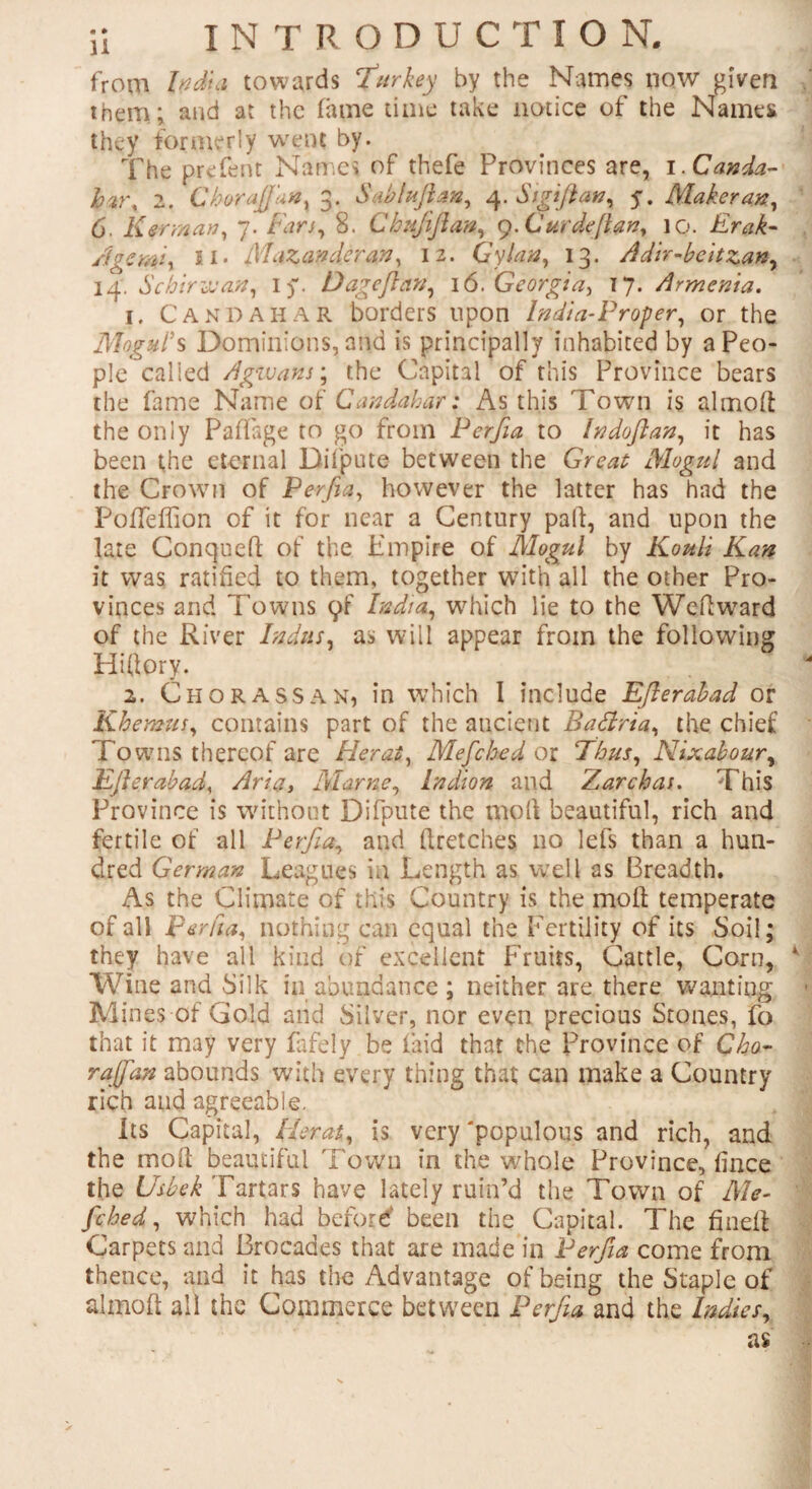 from India towards Turkey by the Names now given them; and at the fame time take notice of the Names they formerly went by. The prefent Names of thefe Provinces are, i.Canda- hv\ 2. Choraft'an, 3. Sab/uftan, 4. Si gift an, y. Maker an, 6. Kerman, 7. Fan, 8. Chujiftan, 9. Curdeftm, 10. Erak- Age mi, II. MaZandcran, 12. Gy Ian, 13. Adir-bcitzan, 14. “S china an, iy. D age ft an, 16. Georgia, 17. Armenia. 1. C and ah A R borders upon India-Proper, or the Mogul's Dominions, and is principally inhabited by a Peo¬ ple called Agwans; the Capital of this Province bears the fame Name of Candahar: As this Town is almoft the only Padage to go from Perfia to In do ft an, it has been the eternal Difpute between the Great Mogul and the Crown of Perfia, however the latter has had the PofTeffion of it for near a Century pall, and upon the late Conqued of the. Empire of Mogul by Kouti Kan it was ratified to them, together with all the other Pro¬ vinces and Towns (^f India, which lie to the Wedward of the River Indus, as will appear from the following Hitfory. 2. Ch or ass an, in which I include Efterabad or Khemus, contains part of the ancient Battria, the chief Towns thereof are Flerat, Mefched or Thus, Nixabour, Efterabad, Aria, Marne, Pndion and Zarchas. This Province is without Difpute the moll beautiful, rich and fertile of all Perfia, and (ketches no lefs than a hun¬ dred German Leagues in Length as well as Breadth. As the Climate of this Country is the moil temperate of all perfia, nothing can equal the Fertility of its Soil; they have all kind of excellent Fruits, Cattle, Corn, Wine and Silk in abundance ; neither are there wanting Mines of Gold and Silver, nor even precious Stones, fo that it may very fafely be (aid that the Province of Cho- raftan abounds with every thing that can make a Country rich and agreeable. Its Capital, Herat, is very 'populous and rich, and the mod beautiful Town in the whole Province, fince the Usbek Tartars have lately ruin’d the Town of Me¬ fched, which had before' been the Capital. The fined Carpets and Brocades that are made in Perfia come from thence, and it has the Advantage of being the Staple of almoft all the Commerce between Perfia and the Indies,