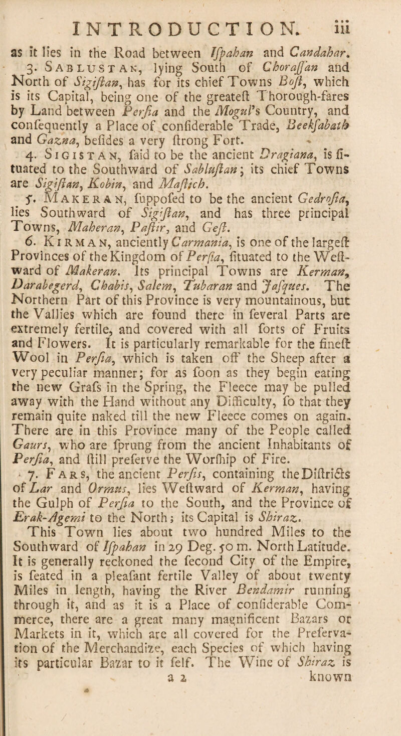 as it lies in the Road between Jfpahan and Candahar. 3. Sab lust an, lying South of Chorajfan and North of Sigiftan, has for its chief Towns Bofi, which is its Capital, being one of the greateft Thorough-fares by Land between Perfia and the Mogul's Country, and confequently a Place of conliderable Trade, Beekfabaih and Gazna, befides a very ftrong Fort. 4. S1G1 s t A n, faid to be the ancient Bragiana, is fi- tuated to the Southward of Sablnftan; its chief Towns are Sigftan, Kobin, and Maftich. y. Maker an, fuppofed to be the ancient Gedrofiay lies Southward of Sigiftan, and has three principal Towns, Maher an, Paftir, and Geft. 6. K1 r m a n, anciently Car mania, is one of the larged Provinces of the Kingdom of Perfia, fituaced to the Wed* ward of Maker an. Its principal Towns are Kerman, Darabegerd, Chabis, Salem, 'Tubaran and Jafques. The Northern Part of this Province is very mountainous, but the Vallies which are found there in feveral Parts are extremely fertile, and covered with all forts of Fruits and Flowers. It is particularly remarkable for the fined Wool in Perfia, which is taken oft' the Sheep after a very peculiar manner; for as foon as they begin eating the new Grafs in the Spring, the Fleece may be pulled away with the Hand without any Difficulty, fo that they remain quite naked till the new Fleece comes on again. There are in this Province many of the People called Gaurs, who are fprung from the ancient Inhabitants of Perfia, and ftill preferve the Worfhip of Fire. - 7. Fars, the ancient Perfis, containing theDiftridls of Lar and 0 twins, lies Weft ward of Kerman, having the Gulph of Perfia to the South, and the Province of Erak-Agemi to the North; its Capital is Shiraz. This Town lies about two hundred Miles to the Southward of Ifpahan in 29 Deg. 50 m. North Latitude. It is generally reckoned the fecond City of the Empire, is feated in a pleafant fertile Valley of about twenty Miles in length, having the River Bendamir running through it, and as it is a Place of conliderable Com¬ merce, there are a great many magnificent Bazars or Markets in it, which are all covered for the Preferva- tion of the Merchandize, each Species of which having its particular Bazar to it felf. The Wine of Shiraz is a 2 known