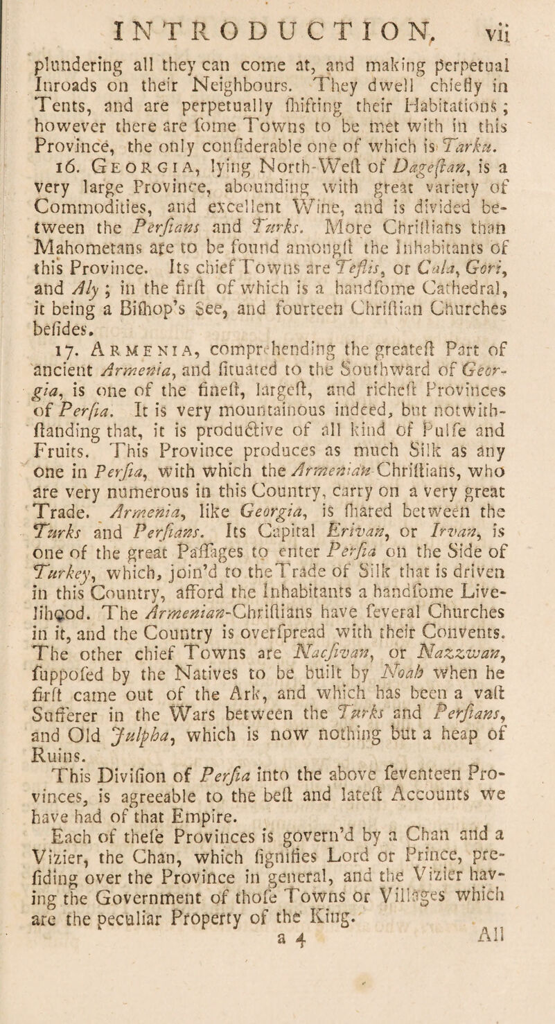 plundering all they can come at, and making perpetual Inroads on their Neighbours. They dwell chiefly in Tents, and are perpetually fhifting their Habitations; however there are fome Towns to be met with in this Province, the only confiderable one of which isiTarktt. 16. Georgia, lying North”Weil of Dageftan, is a very large Province, abounding with great variety of Commodities, and excellent Wine, and is divided be¬ tween the Per flans and Turks. More CHrilUafis than Mahometans ate to be found among!! the Inhabitants of this Province. Its chief Towns are Tefiis, or Gala, Gori, and Aly ; in the fir ft of which is a handfome Cathedral, it being a Bifhop’s See, and fourteen Chridian Churches beddes. 17. Armenia, comprehending the greated Part of ancient Armenia, and dtuated to the Southward of Geor¬ gia, is one of the fined, larged, and ridhed Provinces of Perfia. It is very mountainous indeed, but notwith- Handing that, it is productive of all kind of Pulfe and Fruits. This Province produces as much Silk as any one in Perfia, with which the ArmenianChridiahs, who are very numerous in this Country, carry on a very great Trade. Armenia, like Georgia, is fhared between the Turks and Perfians. Its Capital Erivan, or Irvan, is one of the great Paffages to enter Perfia on the Side of Turkey, which, join’d to theTrade of Silk that is driven in this Country, afford the inhabitants a handfome Live¬ lihood. The Armenian-Chridians have feveral Churches in it, and the Country is overfpread with their Convents. The other chief Towns are Nacfiivan, or Nazzwan, fuppofed by the Natives to be built by Noah when he firft came out of the Ark, and which has been a valt Sufferer in the Wars between the Turks and Perfians, and Old Julpha, which is now nothing but a heap of Ruins. This Divifion of Perfiia into the above fevemcen Pro¬ vinces, is agreeable to the bed and lated Accounts we have had of that Empire. Each of thefe Provinces is govern’d by a Chan and a Vizier, the Chan, which dgnifies Lord or Prince, pre¬ fixing over the Province in general, and the Vizier hav¬ ing the Government of thofe Towns or Villages which are the peculiar Property of the King. a 4 All