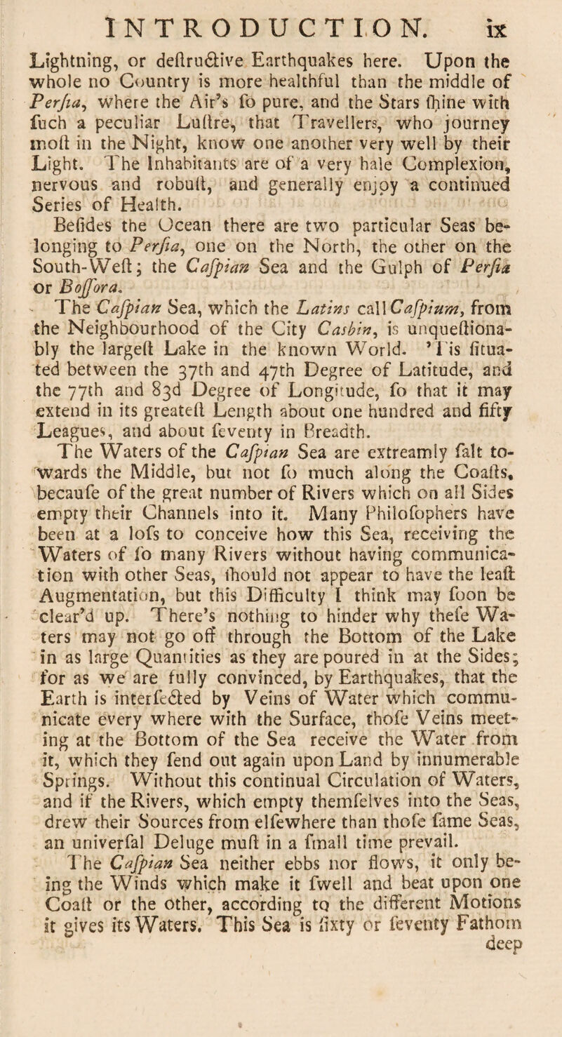 Lightning, or dedru&ive Earthquakes here. Upon the whole no Country is more healthful than the middle of Perjia, where the Air’s fo pure, and the Stars thine with fuch a peculiar Ludre, that Travellers, who journey mod in the Night, know one another very well by their Light. The Inhabitants are of a very hale Complexion, nervous and robud, and generally enjoy a continued Series of Health. Betides the Ocean there are two particular Seas be- longing to Perjia, one on the North, the other on the South-Weft; the Cafpiftn Sea and the Gulph of Perfia or Bojfora. The Cafpian Sea, which the Latins caUCafpium, from the Neighbourhood of the City Casbin, is unquediona- bly the larged Lake in the known World. ’ 1 is fitua- ted between the 37th and 47th Degree of Latitude, and the 77th and 83d Degree of Longitude, fo that it may extend in its greated Length about one hundred and fifty Leagues, and about feverity in Breadth. The Waters of the Cafptan Sea are extreamiy fait to¬ wards the Middle, but not fo much along the Goads, becaufe of the great number of Rivers which on all Sides empty their Channels into it. Many Philofophers have been at a lofs to conceive how this Sea, receiving the Waters of fo many Rivers without having communica¬ tion with other Seas, ihould not appear to have the lead: Augmentation, but this Difficulty l think may foon be clear’d up. There’s nothing to hinder why thefe Wa¬ ters may not go off through the Bottom of the Lake in as large Quantities as they are poured in at the Sides; for as we are fully convinced, by Earthquakes, that the Earth is interfeded by Veins of Water which commu¬ nicate every where with the Surface, thofe Veins meet- ing at the Bottom of the Sea receive the Water from it, which they fend out again upon Land by innumerable Springs, Without this continual Circulation of Waters, and if the Rivers, which empty themfelves into the Seas, drew their Sources from elfewhere than thofe fame Seas, an univerfal Deluge mud in a fmall time prevail. The Cafpian Sea neither ebbs nor flows, it only be¬ ing the Winds which make it fwell and beat upon one Goad or the other, according tq the different Motions it gives its Waters. This Sea is flxty or feventy Fathom deep