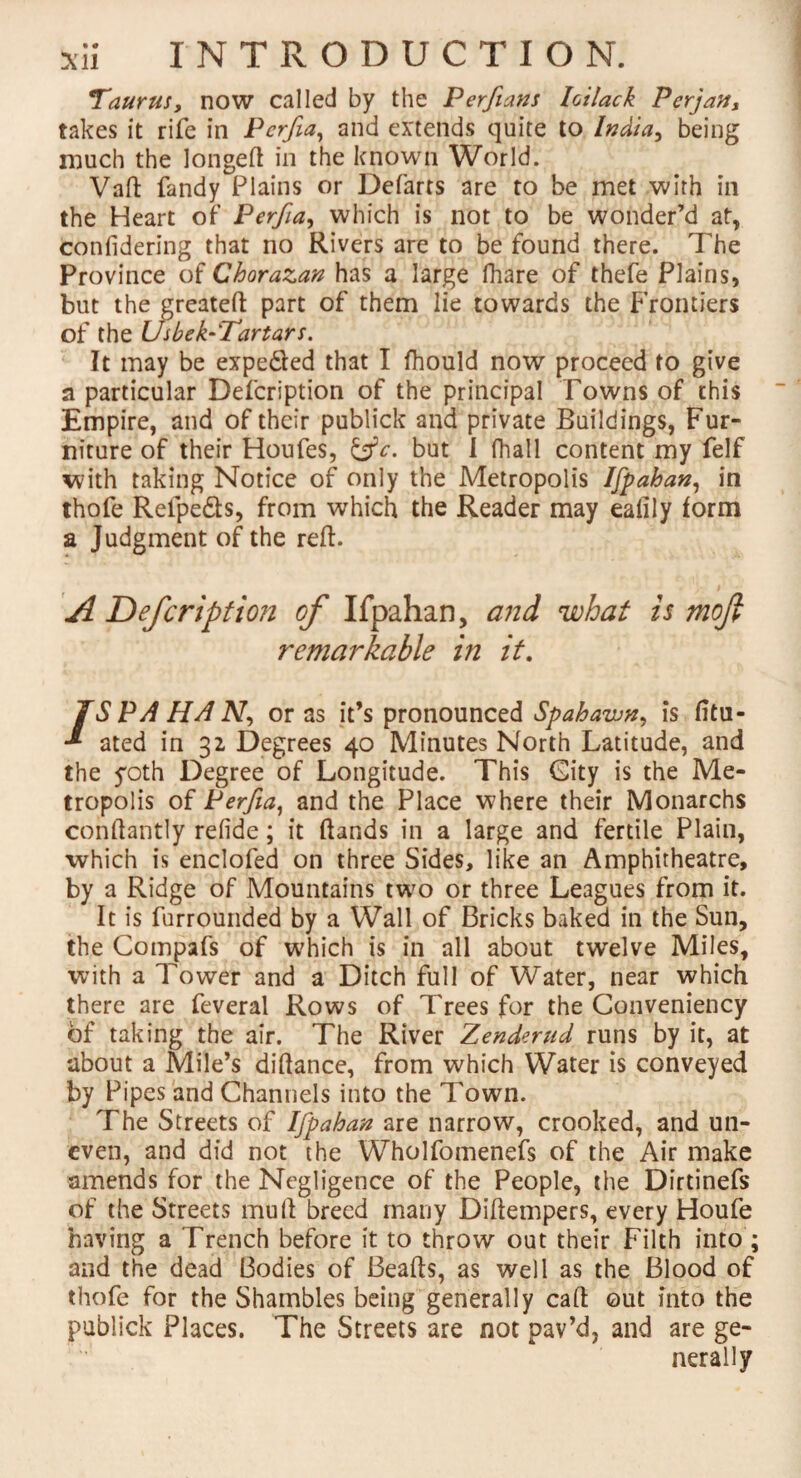 Taurus, now called by the Perfians hilack Per] an, takes it rife in Pcrfia, and extends quite to India, being much the longeft in the known World. Vaft fandy Plains or Defarrs are to be met with in the Heart of Perfia, which is not to be wonder’d at, confidering that no Rivers are to be found there. The Province of Chorazan has a large fhare of thefe Plains, but the greateft part of them lie towards the Frontiers of the Usbek-'Tartars. It may be expe&ed that I fhould now proceed to give a particular Defcription of the principal Towns of this Empire, and of their publick and private Buildings, Fur¬ niture of their Houfes, &c. but I fhall content my felf with taking Notice of only the Metropolis Ispahan, in thofe Relpe&s, from which the Reader may ealily form a Judgment of the reft. A Defcription of Ifpahan, and what is mofi remarkable in it. /S PA HA iV, or as it’s pronounced Spahawn, is fitu- ated in 32 Degrees 40 Minutes North Latitude, and the yoth Degree of Longitude. This City is the Me¬ tropolis of Perfia, and the Place where their Monarchs conftantly refide; it ftands in a large and fertile Plain, which is enclofed on three Sides, like an Amphitheatre, by a Ridge of Mountains two or three Leagues from it. It is furrounded by a Wall of Bricks baked in the Sun, the Compafs of which is in all about twelve Miles, with a Tower and a Ditch full of Water, near which there are feveral Rows of Trees for the Conveniency of taking the air. The River Zenderud runs by it, at about a Mile’s diftance, from which Water is conveyed by Pipes and Channels into the down. The Streets of Ifpahan are narrow, crooked, and un¬ even, and did not the Wholfomenefs of the Air make amends for the Negligence of the People, the Dirtinefs of the Streets mu ft breed many Diftempers, every Houfe having a Trench before it to throw out their Filth into ; and the dead Bodies of Beafts, as well as the Blood of thofe for the Shambles being generally caft out into the publick Places. The Streets are not pav’d, and are ge¬ nerally