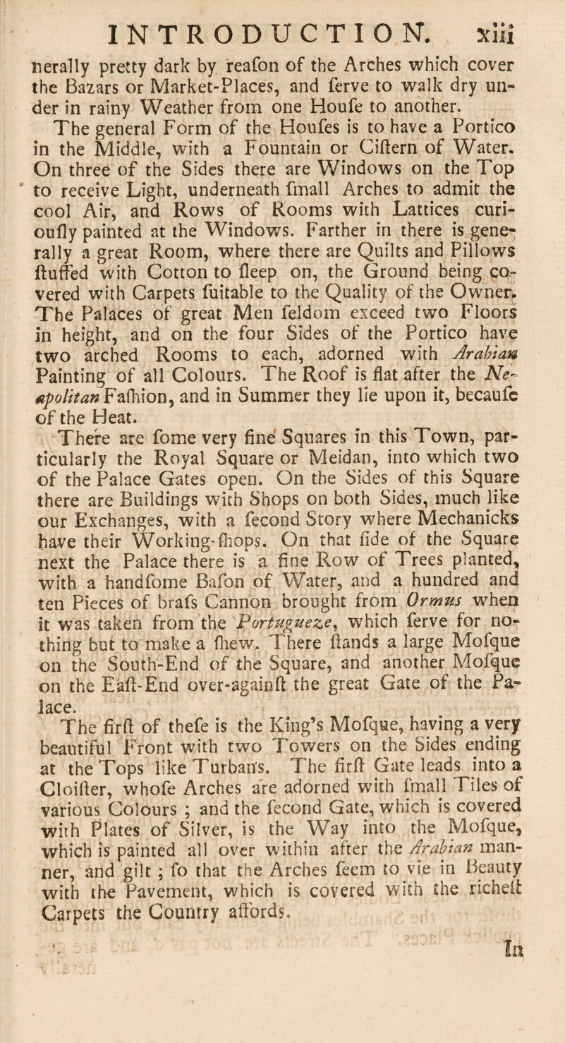 nerally pretty dark by reafon of the Arches which cover the Bazars or Market-Places, and ferve to walk dry un¬ der in rainy Weather from one Houfe to another. The general Form of the Houfes is to have a Portico in the Middle, with a Fountain or Ciffern of Water. On three of the Sides there are Windows on the Top to receive Light, underneath fmall Arches to admit the cool Air, and Rows of Rooms with Lattices curi- oufly painted at the Windows. Farther in there is gene¬ rally a great Room, where there are Quilts and Pillows fluffed with Cotton to fleep on, the Ground being co¬ vered with Carpets fuitable to the Quality of the Owner, The Palaces of great Men feldom exceed two Floors in height, and on the four Sides of the Portico have two arched Rooms to each, adorned with Arabian Painting of all Colours. The Roof is flat after the Ne¬ ap o lit an Fafhion, and in Summer they lie upon it, becaufe of the Heat. There are fome very fine Squares in this Town, par¬ ticularly the Royal Square or Meidan, into which two of the Palace Gates open. On the Sides of this Square there are Buildings with Shops on both Sides, much like our Exchanges, with a fecond Story where Mechanicks have their Working- fhops. On that fide of the Square next the Palace there is* a fine Row of Trees planted, with a handfome Bafon of Water, and a hundred and ten Pieces of brafs Cannon brought from Qrmus when it was taken from the Portuguese, which ferve for no¬ thing but to make a fhew. There flands a large Mofque on the South-End of the Square, and another Mofque on the Eaft-End over-againff the great Gate of the Pa- 1 ace The firff of thefe is the King’s Mofque, having a very beautiful Front with two Towers on the Sides ending at the Tops like Turban's. The firff Gate leads into a Cloifler, whofe Arches are adorned with fmall Tiles of various Colours ; and the fecond Gate, which is covered with Plates of Silver, is the Way into the Mofque, which is painted all over within after the Arabian man¬ ner, and gilt ; fo that the Arches feem to vie in Beauty with the Pavement, which is covered with the richeit Carpets the Country affords. . - In