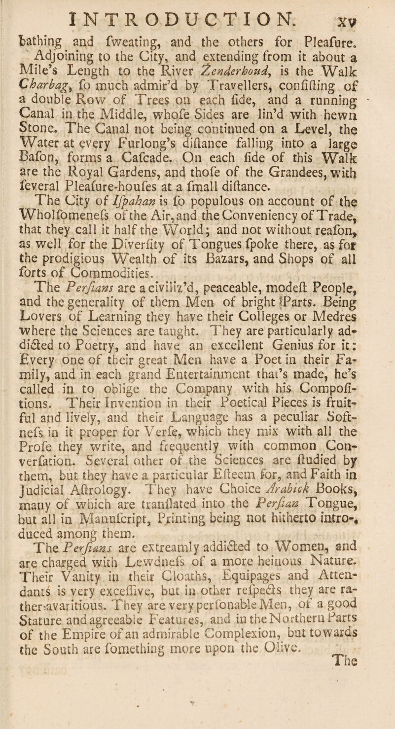 bathing and fweating, and the others for Pleafure. Adjoining to the City, and extending from it about a Mile’s Length to the River 2enderboud, is the Walk Charbag, fo much admir’d by Travellers, confiding of a double Row of Trees on each fide, and a running - Canal in the Middle, whofe Sides are lin’d with hewn Stone. The Canal not being continued on a Level, the Water at every Furlong’s difiance falling into a large Bafon, forms a Cafcade. On each fide of this Walk are the Royal Gardens, and thofe of the Grandees, with feveral Pleafure-houfes at a fmall diftance. The City of Ifpaban is fo populous on account of the Wholfomenefs ofthe Air,and the Conveniency of Trade, that they call it half the World; and not without reafon, as well for the Diverfity of Tongues fpoke there, as for the prodigious Wealth of its Bazars, and Shops of all forts of Commodities. The Perfians are a civiliz’d, peaceable, modeft People, and the generality of them Men of bright ^Parts. Being Lovers of Learning they have their Colleges or Medres where the Sciences are taught. They are particularly ad¬ dicted to Poetry, and have an excellent Genius for it: Every one of their great Men have a Poet in their Fa¬ mily, and in each grand Entertainment that’s made, he’s called in to oblige the Company with his Compofi- tions. Their Invention in their Poetical Pieces is fruit¬ ful and lively, and their Language has a peculiar Soft- nefs in it proper for Verfe, which they mix with all the Profe they write, and frequently with common Con- verfation. Several other of the Sciences are ftudied by them, but they have a particular Efteem for, and Faith in judicial Aftrology. They have Choice Arabick Books, many of which are tranflated into the P erf an Tongue, but all in Manufcript, Printing being not hitherto intro-, duced among them. The Perfians are extreamly addi&ed to Women, and are charged with Lewd nefs of a more heinous Nature. Their Vanity in their Cloaths, Equipages and Atten¬ dants is very excefilve, but in other refpe&s they are ra- ther-avaritiousu They are very perfonabk Men, ot a good Stature and agreeable Features, and in the Northern Parts of the Empire of an admirable Complexion, but towards the South are fomething more upon the Olive. _