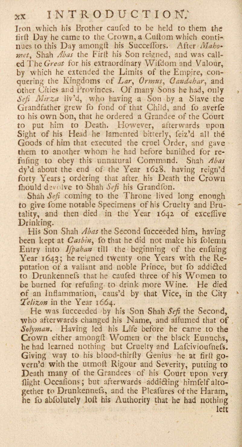 Iron which his Brother caufed to be held to them the firft Day he came to the Crown, a Cuftom which conti¬ nues to this Day among ft his Succeffors. After Maho¬ met, Shah Abas the Firft his Son reigned, and was call¬ ed The Great for his extraordinary Wifdom and Valour, by which he extended the Limits of the Empire, con¬ quering the Kingdoms of Lar, Ormus, Qandahar, and other Cities ai d Provinces. Of many Sons he had, only Sefi Mirza liv’d, who having a Son by a Slave the Grandfather grew fo fond of that Child, and fo averfe to his own Son, that he ordered a Grandee of the Court to put him to Death. However, afterwards upon Sight of his Head he lamented bitterly, feiz’d all the Goods of him that executed the cruel Order, and gave them to another whom he had before baniflied for re¬ filling to obey this unnatural Command. Shah Abas dy’d about the end of the Year 1628. having reign’d forty Years; ordering that after his Death the Crown fhould devolve to Shah Sefi his Grandfon. Shah Sefi coming to the Throne lived long enough to give fome notable Specimens of his Cruelty and Bru¬ tality, and then died in the Year 1642 of exceflive Drinking. His Son Shah Abas the Second fucceeded him, having been kept at Casbin, fo that he did not make his folemn Entry into Ifpahan till the beginning of the enfuing Year 1643; he reigned twenty one Years with the Re¬ putation of a valiant and noble Prince, but fo addidted to Drunkennefs that he caufed three of his Women to be burned for refilling to drink more Wine. He died of an Inflammation, caus’d by that Vice, in the City jfielizon in the Year 1664. He was fucceeded by his Son Shah Sefi the Second, who afterwards changed his Name, and alfumed that of Solyman. Having led his Life before he came to the Crown either amongft Women or the black Eunuchs, he had learned nothing but Cruelty and Lafcivioufnefs. Giving way to his blood-thirfty Genius he at firft go¬ vern’d with the utmoft Rigour and Severity, putting to Death many of the Grandees of his Court upon very flight Occafions; but afterwards addidling himfelf alto¬ gether to Drunkennefs, and the Pleafures of rhe Haram, he fo ablolutely loft his Authority that he had nothing left