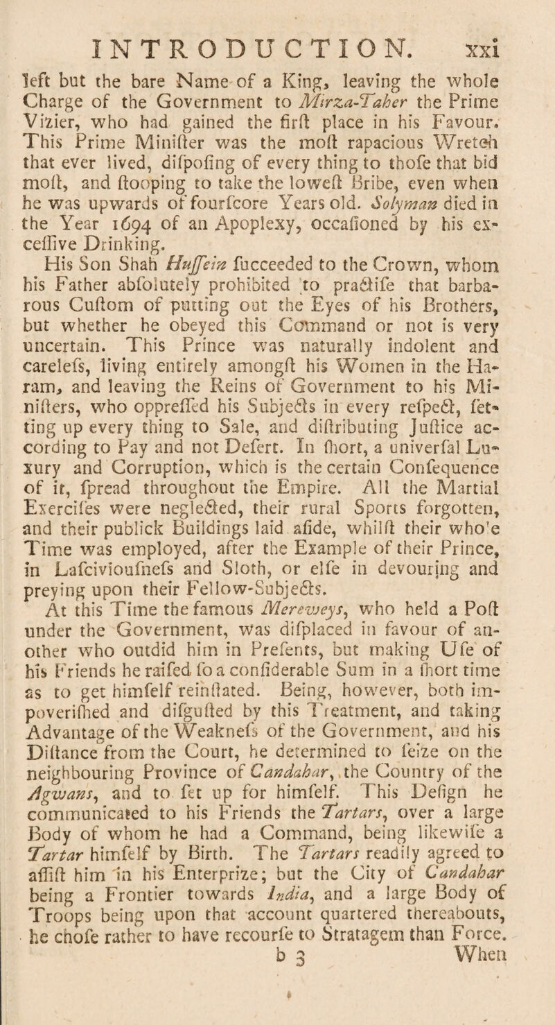 left but the bare Name of a King, leaving the whole Charge of the Government to Mirza-Taher the Prime Vizier, who had gained the fird place in his Favour. This Prime Mini(ter was the mod rapacious Wreteh that ever lived, difpofing of every thing to thofe that bid moll, and dooping to take the lowed Bribe, even when he was upwards offourfcore Years old. Solyman died in the Year 1694 of an Apoplexy, occafioned by his ex¬ cedi ve Drinking. His Son Shah HuJJein fucceeded to the Crown, whom his Father abfolutely prohibited to pra&ife that barba¬ rous Cudom of putting out the Eyes of his Brothers, but whether he obeyed this Command or not is very uncertain. This Prince was naturally indolent and carelefs, living entirely amongd his Women in the Ha- ram, and leaving the Reins of Government to his Mi- niders, who opprefled his Subjects in every refpedi, fet* ting up every thing to Sale, and didributing Judice ac¬ cording to Pay and not Defert. In fhort, a univerfal Lu¬ xury and Corruption, which is the certain Confequence of it, fpread throughout the Empire. All the Martial Exercifes were negledfed, their rural Sports forgotten, and their publick Buildings laid , afide, whild their who'e Time was employed, after the Example of their Prince, in Lafcivioufnefs and Sloth, or elfe in devouring and preying upon their Fellow-Subje&s. At this Time the famous Merevjeys, who held a Pod under the Government, was difplaced in favour of an¬ other who outdid him in Prefents, but making Ufe of his Friends he raifed fo a confiderable Sum in a fhort time as to get himfelf reinflated. Being, however, both im- poveridied and difguded by this Treatment, and taking Advantage of the Weaknefs of the Government, and his Didance from the Court, he determined to feize on the neighbouring Province of Candabar, the Country of the /Igwans, and to fet up for himfelf. This Defign he communicated to his Friends the Tartars, over a large Body of whom he had a Command, being likewife a Tartar himfelf by Birth. The Tartars readily agreed to affid him In his Enterprize; but the City of Candabar being a Frontier towards India, and a large Body of Troops being upon that account quartered thereabouts, he chofe rather to have recourfe to Stratagem than Force. b 3 When