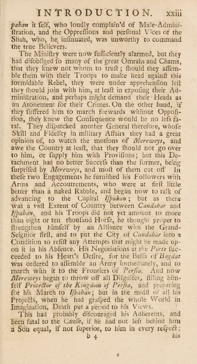 pahan it felf, who loudly complain’d of Male-Admini- ftration, and the Oppreffions and perfonal Vices of the Shah, who, he, infinuated, was unworthy to command the true Believers. The Miniftry were now diffidently alarmed, but they had difobliged fo many of the great Omrahs and Chams, that they knew not whom to truff; fliould they afleru¬ ble them with their Troops to make head again ft this formidable Rebel, they were under apprehenfion led they fhould join with him, at lead in expofing their Ad- minidration, and perhaps might demand their' Heads as an Atonement for their Crimes. On the other hand, if they differed him to march forwards without Oppofi- tion, the'y knew the Confequence would be no lefts fa¬ tal. They difpatched another General therefore, whofe Skill and Fidelity in military Affairs they had a great opinion of, to watch the motions of Mereweys^ and awe the Country at lead, that they fhould not go over to him, or fupply him with Provifions; but this De¬ tachment had no better Succefs than the former, being furprifed by Mereweys, and mod of them cut off In thefe two Engagements he furnifhed his Followers with Arms and Accoutrements, who were at fir ft little better than a naked Rabble, and began now to talk of advancing to the Capital Ifpahan; but as there was a vaft Extent of Country between Candahar and Ifpaban, and his Troops did not yet amount to more than eight or ten thoufand Horfe, he thought proper to ftrengthen himfelf by an Alliance wirn the Grand- Seignior firft, and to put the City of Candahar into a Condition to redd any Attempts that might be made up¬ on it in his Abfence. His Negotiations at the Porte fuc- ceeded to his Heart’s Deli re, for the Baffa of Bagdat was ordered to affemble an Army immediately, and to march with it to the Frontiers of Perfia. And now Merepeys began to throw off all Difguifes, Ailing him¬ felf Protedor of the Kingdom of Perfia, and preparing for his 'March to Ifpaban; but in the midft of all his Proje&s, when he had grafped the whole World in Imagination, Death put a period to his Views. This had probably difcouraged his Adherents, and been fatal to the Caufe, if he had not left behind him a Son equal, if not fuperior, to him in every refped; b 4 his