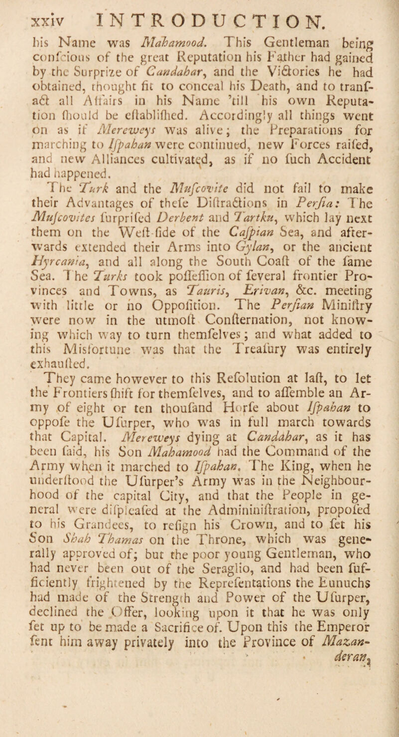 his Name was Mdhamood. This Gentleman being confcious of the great Reputation his Father had gained by the Surprize of Candahar, and the Vi&ories he had obtained, thought fit to conceal his Death, and to tranf- a& all Affairs in his Name ’till his own Reputa¬ tion fhould be eftablifhed. Accordingly all things went on as if Mereweys was alive; the Preparations for marching to Ifpahan were continued, new Forces railed, and new Alliances cultivated, as if no fuch Accident had happened. The !Turk and the Mufcovite did not fail to make their Advantages of thefe Difiradtions in Perfia: The Mujcovites furprifed Dcrbent and Tartku, which lay next them on the Weld fide of the Cafpian Sea, and after¬ wards extended their Arms into Gylan, or the ancient Hyrcanta, and all along the South Coaft of the fame Sea. The Turks took poifeflion of feveral frontier Pro¬ vinces and Towns, as Tauris, Erivan, &c. meeting with little or ho Oppolition. The Perfian Miniftry were now in the uttnoft Confternation, not know¬ ing which way to turn themfelves; and what added to this Misfortune was that the Treafury was entirely exhaulfed. They came however to this Refolution at laid, to let the Frontiers fliift for themfelves, and to aflemble an Ar¬ my of eight or ten thoufand Horfe about Ifpahan to oppofe the Ufurper, who was in full march towards that Capital. Mereweys dying at Candahar, as it has been (aid, his Son Mahamood had the Command of the Army when it marched to Ifpahan, The King, when he miderftood the Ufurper’s Army was in the Neighbour¬ hood of the capital City, and that the People in ge¬ neral were difpleafed at the Admininiffration, propofed to his Grandees, to refign his Crown, and to fet his Son Shah Thamas on the Throne, which was gene¬ rally approved of; but the poor young Gentleman, who had never been out of the Seraglio, and had been fuf- ficiently frightened by the Reprefentations the Eunuchs had made of the Strength and Power of the Ufurper, declined the Offer, looking upon it that he was only fet up to be made a Sacrifice of. Upon this the Emperor fent him away privately into the Province of Mazan-