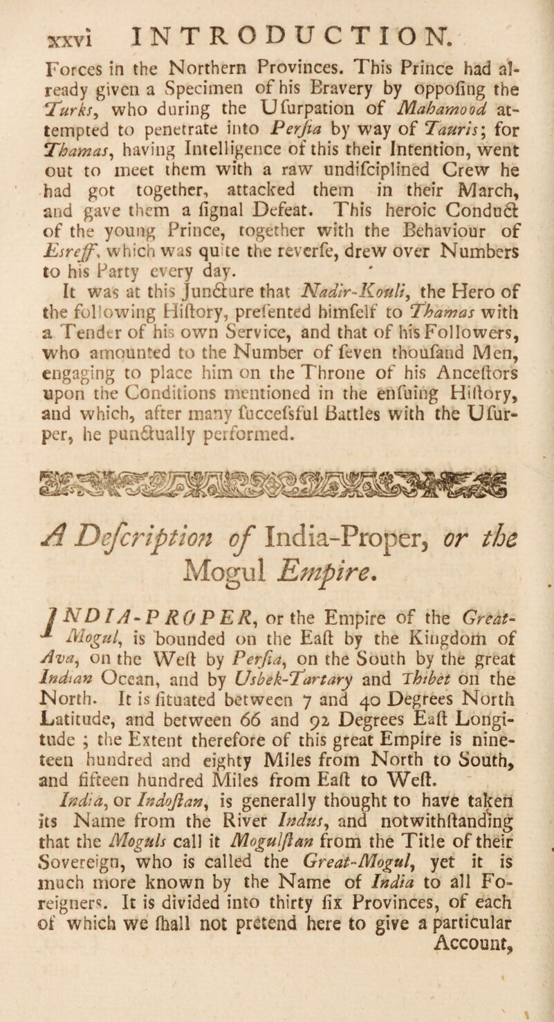 Forces in the Northern Provinces. This Prince had al¬ ready given a Specimen of his Bravery by oppofing the Turks, who during the Ufurpation of Mahamood at¬ tempted to penetrate into Perjia by way of Tanris; for Thamas, having Intelligence of this their Intention, went out to meet them with a raw undifciplined Crew he had got together, attacked them in their March, and gave them a fignal Defeat. This heroic Condudt of the young Prince, together with the Behaviour of Esreffy which was quite the reverfe, drew over Numbers to his Party every day. It was at this Jun&ure that Nadir-Kouli, the Hero of the following Hiftory, prel'ented himfelf to Thamas with a Tender of his own Service, and that of his Followers, who amounted to the Number of feven thoufand Men, engaging to place him on the Throne of his Anceftors upon the Conditions mentioned in the enfuing Hi (lory, and which, after many fuccefsful Battles with the Ufur- per, he pun&ually peiformed. or the I N DIA - P RO P E R, or the Empire of the Great- ^ Mogul, is bounded on the Eaft by the Kingdom of Ava, on the Well by Perfia, on the South by the great Indian Ocean, and by Usbek-Tartary and Thibet on the North. It is fitaated between 7 and 40 Degrees North Latitude, and between 66 and 92 Degrees Eaft Longi¬ tude ; the Extent therefore of this great Empire is nine¬ teen hundred and eighty Miles from North to South, and fifteen hundred Miles from Eaft to Weft. India, or Indoflan, is generally thought to have taken its Name from the River Indus, and notwithstanding that the Moguls call it Mogulftan from the Title of their Sovereign, who is called the Great-Mogul, yet it is much more known by the Name of India to all Fo¬ reigners. It is divided into thirty fix Provinces, of each of which we fhall not pretend here to give a particular Account,