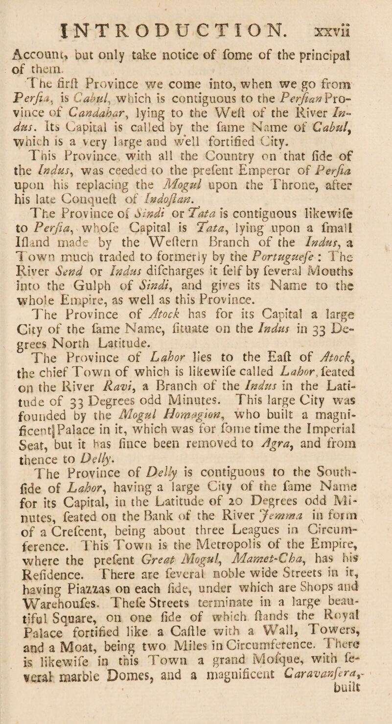 Account, but only take notice of fome of the principal of them. 1 he firft Province we come into, when we go from Perfia, is Cabul, which is contiguous to the Perjian Pro- vince of Candahar, lying to the Wdl of the River In¬ dus, Its Capital is called by the fame Name of Gabul, which is a very large and well fortified City. This Province, with all the Country on that fide of the Indus, was ceeded to the prelent Emperor of Perjia upon his replacing the Mogul upon the Throne, after his late Conqueft of Indoftan. The Province of Sindi or Tata is contiguous likewife to Perfia^ whofe Capital is Tata, lying upon a fmall IfUnd made by the Wefiern Branch of the Indus, a Town much traded to formerly by the Portuguefe : The River Send or Indus difeharges it feif by feveral Mouths into the Gulph of Sindi, and gives its Name to the whole Empire, as well as this Province. The Province of Atock has for its Capital a large City of the fame Name, fituate on the Indus in 33 De¬ grees North Latitude. The Province of Labor lies to the Eaft of Atock, the chief Town of which is likewife called Labor Szated on the River Ravi, a Branch of the Indus in the Lati¬ tude of 33 Degrees odd Minutes. This large City was founded by the Mogul Homagion, who built a magni¬ ficent] Palace in it, which was for fome time the Imperial Seat, but it has fince been removed to Agra, and from thence to Delly. The Province of Delly is contiguous to the South- fide of Labor, having a large City of the fame Name for its Capital, in the Latitude of 20 Degrees odd Mi¬ nutes, feated on the Bank of the River Jemma in form of a Crefcent, being about three Leagues in Circum¬ ference. This Town is the Metropolis of the Empire, where the prefent Great Mogul, Mamet-Cha, has his Refidence. There are feveral noble wide Streets in it, having Piazias on each fide, under which are Shops and Warehoufes. Thefe Streets terminate in a large beau¬ tiful Square, on one fide of which (lands the Royal Palace fortified like a Caftle with a Wall, Towers, and a Moat, being two Miles in Circumference. There is likewife in this Town a grand Mofque, with fe¬ veral marble Domes, and a magnificent Caravanfera, built