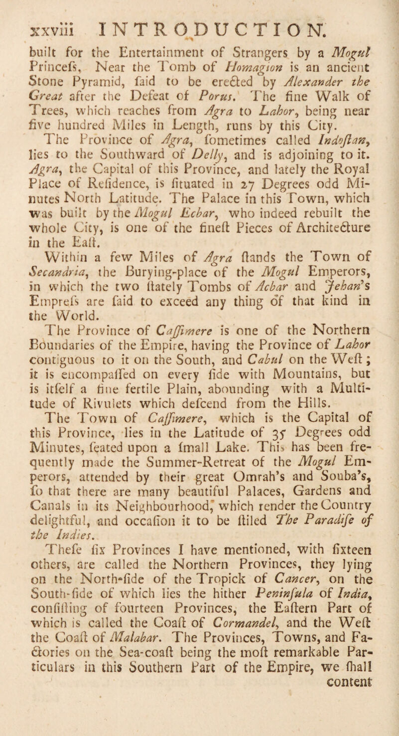 built for the Entertainment of Strangers by a Mogul Princefs, Near the Tomb of Homagion is an ancient Stone Pyramid, laid to be ere&ed by Alexander the Great after the Defeat of Porus. The fine Walk of Trees, which reaches from Agra to Labor, being near five hundred Miles in Length, runs by this City. The Province of Agra, fometimes called Indojlan, lies to the Southward of Delly, and is adjoining to it. Agra, the Capital of this Province, and lately the Royal Place of Relidence, is fituated in 27 Degrees odd Mi¬ nutes North Latitude. The Palace in this Town, which was built by the Mogul Ecbar, who indeed rebuilt the whole City, is one of the fined Pieces of Archite&ure in the Ead. Within a few Miles of Agra dands the Town of Secandria, the Burying-place of the Mogul Emperors, in which the two dately Tombs of Ac bar and Jehan’s Emprefs are faid to exceed any thing of that kind in the World. The Province of Cajjimere is one of the Northern Boundaries of the Empire, having the Province of Labor contiguous to it on the South, and Cabul on the Wed; it is encompalfed on every fide with Mountains, but is itfelf a fine fertile Plain, abounding with a Multi¬ tude of Rivulets which defcend from the Hills. The Town of Cafjimere, which is the Capital of this Province, lies in the Latitude of 35* Degrees odd Minutes, feated upon a (mall Lake. This has been fre¬ quently made the Summer-Retreat of the Mogul Em¬ perors, attended by their great Omrah’s and Souba’s, fo that there are many beautiful Palaces, Gardens and Canals in its Neighbourhood,' which render the Country delightful, and occafion it to be diled The Paradife of the Indies. Thefe fix Provinces I have mentioned, with fixteen others, are called the Northern Provinces, they lying on the North-fide of the Tropick of Cancer, on the South-fide of which lies the hither Peninfula of India, confiding of fourteen Provinces, the Eadern Part of which is called the Goad of Cormandel, and the Wed the Goad of Malabar. The Provinces, Towns, and Fa¬ ctories on the Sea-coad being the mod remarkable Par¬ ticulars in this Southern Part of the Empire, we (hall content