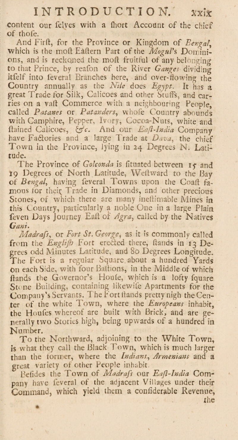 content our felves with a fhort Account of the chief of thofe. And Firft, for the Province or Kingdom of Bengal, which is the moft Eaftern Part of the Mogul's Domini¬ ons, and is reckoned the moft fruitful of any belonging to that Prince, by reafon of the River Ganges dividing itfelf into feveral Branches here, and overflowing the Country annually as the Nile does Egypt. It has a great Trade for Silk, Calicoes and other Stuffs, and car¬ ries on a vaft Commerce with a neighbouring People, called Patanes or Patanders, whole C ountry abounds with Camphire, Pepper, Ivory, Cocoa-Nuts, white and ftained Calicoes, &c. And our Eafl-lndia Company have Fa&ories and a large Trade at Dana, the chief Town in the Province, lying in 24 Degrees N. Lati¬ tude. The Province of Golconda is fituated between ly and 19 Degrees of North Latitude, Weftward to the I3ay of Bengal, having feveral Towns upon the Coaft fa¬ mous for then; Trade in Diamonds, and other precious Stones, of which there are many ineftimable Mines in this C ountry, particularly a noble One in a large Plain feven Days Journey Eaft of Agra, called by the Natives Gani. Madrafs, or Fort St. George, as it is commonly called from the Englijh Fort ereaed there, Hands in 13 De¬ grees odd Minutes Latitude, and 80 Degrees Longitude. The Fort is a regular Square about a hundred 1 Yards On each Side, with four Baftions, in the Middle of which Hands the Governor’s Floule, which is a lofty fquare Stone Building, containing likewife Apartments for the Company’s Servants. T he Fort Hands pretty nigh the Cen¬ ter of the white Town, where the Europeans inhabit, the Houfes whereof are built with Brick, and are ge¬ nerally two Stories high, being upwards of a hundred in Number. To the Northward, adjoining to the White Town, is what they call the Black Town, which is much larger than the former, where the Indians, Armenians and a great variety of other People inhabit Befides the Town of Madrafs our Eafl-lndia Com¬ pany have feveral of the adjacent Villages under their Command, which yield them a confiderable Revenue,