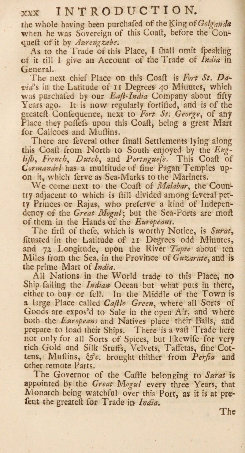 the whole having been pnrchafed of the King oiGolganda when he was Sovereign of this Coaft, before the Con- queft of it by Atircngzebe. As to the Trade of this Place, I (hall omit fpeaking of it till 1 give an Account of the Trade of India in General. The next chief Place on this Coaft is Fort St. Da¬ vid's in the Latitude of n Degrees 40 Minutes, which was purchafed by our Eajblndia Company about fifty Years ago. It is now regularly fortified, and is of the greateft Confequence, next to Fort St. George, of any Place they poftefs upon this Coaft, being a great Mart for Calicoes and Mullins. There are feveral other fmall Settlements lying along this Coaft from North to South enjoyed by the Eng- HJJj, French, Dutch, and Portuguese. This Coaft of Cormandel has a multitude of fine Pagan Temples up¬ on it, which ferve as Sea-Marks to the Mariners. We come next to the Coaft of Malabar, the Coun¬ try adjacent to which is (till divided among feveral pet¬ ty Princes or Rajas, who preferve a kind of Indepen¬ dency of the Great Mogul; but the Sea-Ports are moft of them in the Hands of the Europeans. The firft of thefe, which is worthy Notice, is Surat, fituated in the Latitude of 21 Degrees odd Minutes, and 72 Longitude, upon the River Tapte about ten Miles from the Sea, in the Province of Guzarate, and is the prime Mart of India. All Nations in the World trade to this Place, no Ship failing the Indian Ocean but what puts in there, either to buy or fell. In the Middle of the Town is a large Place called Caflle Green, where all Sorts of Goods are expos’d to Sale in the open Air, and where both the Europeans and Natives place their Bails, and prepare to load their Ships. There is a vaft Trade here not only for all Sorts of Spices, but likewife for very rich Gold and Silk Stuffs, Velvets, Taffetas, fine Cot- tens, Muflins, &c. brought thither from Perfia and other remote Parts. The Governor of the Caftle belonging to Surat is appointed by the Great Mogul every three Years, that Monarch being watchful over this Port, as it is at pre- fent the greateft for Trade in India,