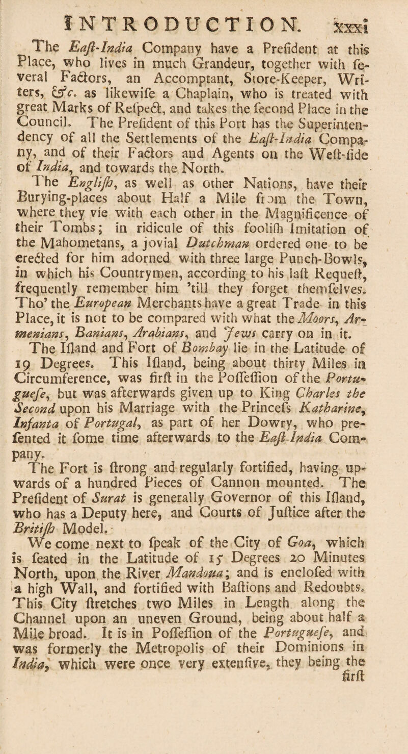 The EaftAndia Company have a Prefident at this Place, who lives in much Grandeur, together with fe¬ deral Fa&ors, an Accomptant, Store-Keeper, Wri¬ ters, &c. as likewife a Chaplain, who is treated with great Marks of Rel'ped, and takes the fecund Place in the Council. The Prefident of this Port has the Superinten¬ dency of all the Settlements of the Eaft-India Compa¬ ny, and of their Fadors and Agents on the Weft-fide of India, and towards the North. The Englijh, as well as other Nations, have their Burying-places about Half a Mile from the Town, where they vie with each other in the Magnificence of their Tombs; in ridicule of this foolifh imitation of the Mahometans, a jovial Dutchman ordered one to be creded for him adorned with three large Punch-Bowls, in which his Countrymen, according to his iaft Requeft, frequently remember him ’till they forget themfelves. Tho’the European Merchants have a great Trade in this Place, it is not to be compared with what the Moors, Ar¬ menians, Banians, Arabians, and 'jews carry on in it. The Iiland and Fort of Bombay lie in the Latitude of 19 Degrees. This Ifiand, being about thirty Miles in Circumference, was firfi; in the PofifeiTion of the Portu- guefe, but was afterwards given up to King Charles the Second upon his Marriage with the Princels Katharine, Infanta of Portugal, as part of her Dowry, who pre- fen ted it fome time afterwards to the Eafi-India Com* pany. The Fort is ftrong and regularly fortified, having up* wards of a hundred Pieces of Cannon mounted. The Prefident of Surat is generally Governor of this Ifiand, who has a Deputy here, and Courts of Juftice after the Britifh Model. ■ We come next to fpeak of the City of Goa, which is feated in the Latitude of if Degrees 20 Minutes North, upon the River Mandoua; and is enclofed with a high Wall, and fortified with Baftions and Redoubts. This City ftretches two Miles in Length along the Channel upon an uneven Ground, being about half a Mile broad. It is in Pofieffion of the Portuguese, and was formerly the Metropolis of their Dominions in India, which were once very extenfive, they being the