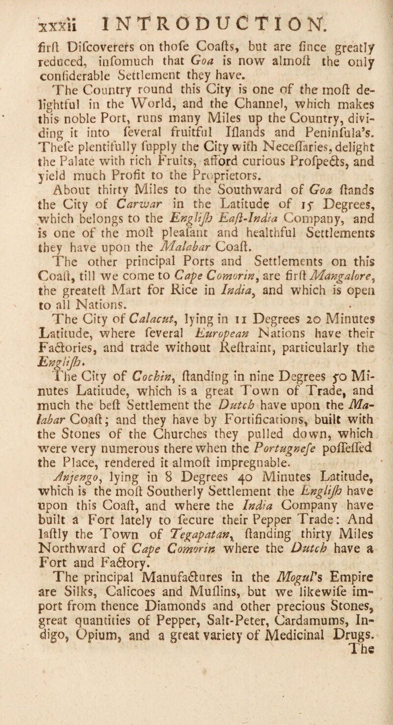 fir/1 Difcoverers on thofe Coafts, but are fince greatly reduced, infomuch that Goa is now almoft the only con/iderable Settlement they have. The Country round this City is one of the moil de¬ lightful in the World, and the Channel, which makes this noble Port, runs many Miles up the Country, divi¬ ding it into feveral fruitful Iflands and Peninfula’s. Thefe plentifully fupply the City with Neceffaries, delight the Palate with rich Fruits, afford curious Profpe&s, and yield much Profit to the Proprietors. About thirty Miles to the Southward of Goa (lands the City of Carivar in the Latitude of jy Degrees, which belongs to the Englijh Eafi-India Company, and is one of the moll pleafant and healthful Settlements they have upon the Malabar Coaft. The other principal Ports and Settlements on this Coail, till we come to Cape Comorin, are fir ft Mangalore, the greateft Mart for Rice in India, and which is open to all Nations. The City of Calacut, lying in n Degrees 20 Minutes Latitude, where feveral European Nations have their Fa&ories, and trade without Reftraint, particularly the Englijh* The City of Cochin, (landing in nine Degrees yo Mi¬ nutes Latitude, which is a great Town of Trade, and much the bed Settlement the Dutch have upon the Ma¬ labar Coaft; and they have by Fortifications, built with the Stones of the Churches they pulled down, which were very numerous there when the Portugnefe poflefifed the Place, rendered it almoft impregnable. Anjengo, lying in 8 Degrees 40 Minutes Latitude, which is the molt Southerly Settlement the Englijh have upon this Coaft, and where the India Company have built a Fort lately to fecure their Pepper Trade: And laftly the Town of Tegapatanx (landing thirty Miles Northward of Cape Comorin where the Dutch have a Fort and Fa6tory. The principal Manufa&ures in the Mogul's Empire are Silks, Calicoes and Muflins, but we likewife im¬ port from thence Diamonds and other precious Stones, great quantities of Pepper, Salt-Peter, Cardamums, In¬ digo, Opium, and a great variety of Medicinal Drugs.