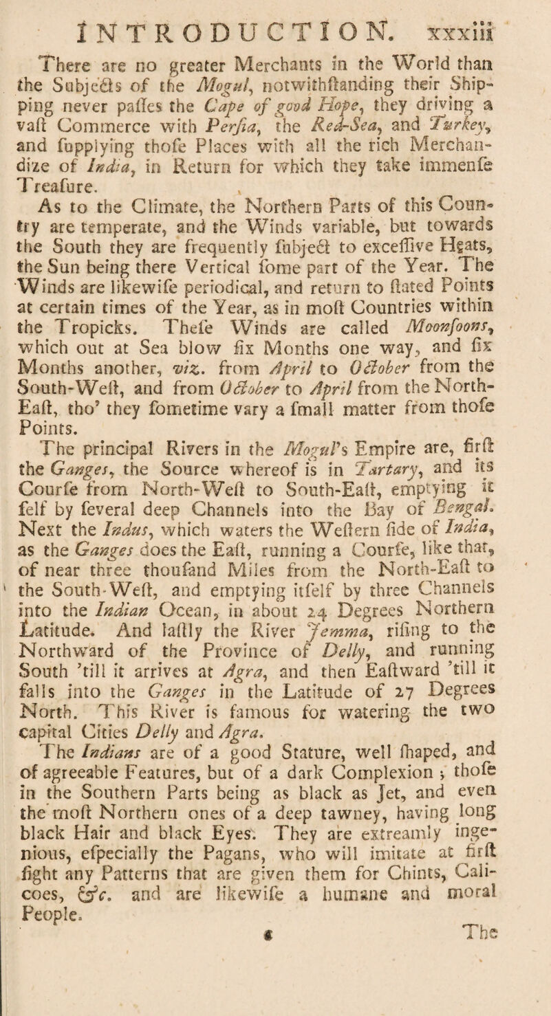 There are no greater Merchants in the World than the Subjects of the Mogul, notwithdanding their Ship¬ ping never palles the Cape of good Hope, they driving a vaft Commerce with Perfia, the Red-Sea, and Turkey„ and fupp'iying thofe Places with all the rich Merchan¬ dize of India, in Return for which they take immenfe Treafure. As to the Climate, the Northern Parts of this Coun¬ try are temperate, and the Winds variable, but towards the South they are frequently fubjecl to exceffive Hgats, the Sun being there Vertical feme part of the Year. The Winds are likewife periodical, and return to dated Points at certain times of the Year, as in mod Countries within the Tropicks. Thefe Winds are called Moonfoons, which out at Sea blow fix Months one way, and d>: Months another, viz. from April to Odober from the South-Wed, and from Odober to April from the North- Ead, tho? they fometime vary a fmall matter from thofe Points. The principal Rivers in the Mogul's Empire are, fir ft the Ganges, the Source whereof is in Tartary, and its Gourde from North-Weft to South-Eaft, emptying it felf by feveral deep Channels into the Bay of Bengal. Next the Indus, which waters the Wedern dde of India, as the Ganges does the Eaft, running a Gourde, like that, of near three thoudand Miles from the North-Eaft to the South-Weft, and emptying itdelf by three Channels into the Indian Ocean, in about 24 Degrees Northern Latitude. And laftly the River Jemma, riling to the Northward of the Province of Delly, and running South ’till it arrives at Agra, and then Eaft ward ’till it falls into the Ganges in the Latitude of 27 Degrees North. This River is famous for watering the two capital Cities Delly and Agra. The Indians are of a good Stature, well fhaped, and of agreeable Features, but of a dark Complexion * thofe in the Southern Parts being as black as Jet, and even the mod Northern ones of a deep tawney, having long black Hair and black Eyes. They are ex-treamly inge¬ nious, efpecially the Pagans, who will imitate at firft fight any Patterns that are given them for Chints, Cali¬ coes, and are likewife a humane and moral People, i The