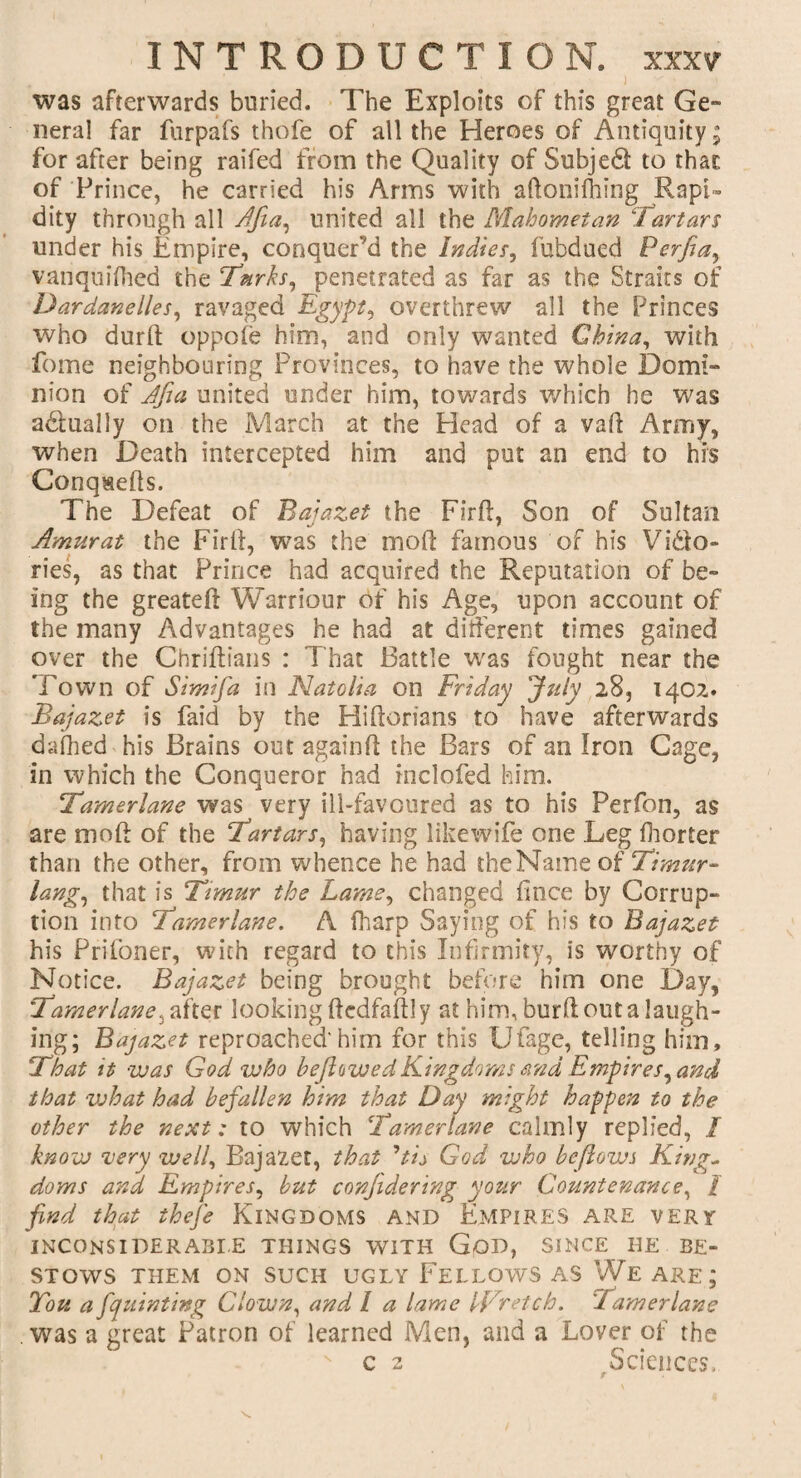 4 ' ' / . J was afterwards buried. The Exploits of this great Ge¬ neral far furpafs thofe of all the Heroes of Antiquity; for after being raifed from the Quality of Subjedt to that of Prince, he carried his Arms with aftonifiiing Rapi¬ dity through all Bfia, united all the Mahometan “Tartars under his Empire, conquer’d the Indies, fubdued Perfia, vanquifhed the Turks, penetrated as far as the Straits of Dardanelles, ravaged Egypt, overthrew all the Princes who durft oppofe him, and only wanted China, with fome neighbouring Provinces, to have the whole Domi¬ nion of Tfia united under him, towards which he was actually on the March at the Head of a vaE Army, when Death intercepted him and put an end to his ConqaeEs. The Defeat of Bajazet the Firft, Son of Sultan Amur at the FirE, was the mod famous of his Vido- ries, as that Prince had acquired the Reputation of be¬ ing the greateE Warriour of his Age, upon account of the many Advantages he had at different times gained over the Chriftians : That Battle was fought near the Town of Simifa in Natella on Friday July 28, 1402. Bajazet is faid by the Hiflorians to have afterwards dafhed his Brains out again E the Bars of an Iron Cage, in which the Conqueror had inclofed him. Tamerlane was very ill-favoured as to his Perfon, as are moE of the Tartars, having likewife one Leg fiiorter than the other, from whence he had theMame of Timur- lang, that is Timur the Lame, changed fince by Corrup¬ tion into Tamerlane. A fharp Saying of his to Bajazet his Prifoner, with regard to this Infirmity, is worthy of Notice. Bajazet being brought before him one Day, Tamerlane, after looking flcdfaflly at him, burE out a laugh¬ ing; Bajazet reproached'him for this Ufage, telling him. That it was God who be flawed Kingdoms and Empires, and that what had befallen him that Day might happen to the other the next: to which Tamerlane calmly replied, / know very well, Bajazet, that ’tis God who be flows King¬ doms and Empires, but confide ring your Countenance, / find that thefe Kingdoms and Empires are vert inconsiderable things with God, since he be¬ stows THEM ON SUCH UGLY FELLOWS AS We ARE ; Tou a fquinting Clown, and l a lame IVretch. Tamerlane was a great Patron of learned Men, and a Lover of the c 2 .Sciences,