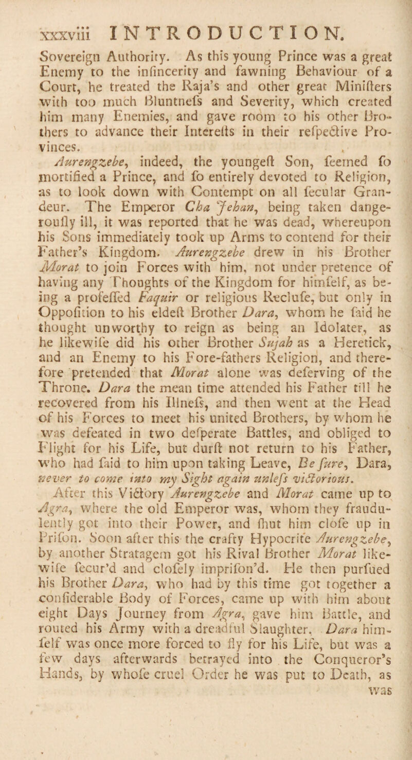 Sovereign Authority. As this young Prince was a great Enemy to the infincerity and fawning Behaviour of a Court, he treated the Raja’s and other great Minifters with too much Bluntnefs and Severity, which created him many Enemies, and gave room to his other Bro¬ thers to advance their Intereits in their refpettive Pro¬ vinces. Aurengzebe, indeed, the youngefl Son, feemed fo mortified a Prince, and fo entirely devoted to Religion, as to look down with Contempt on all fecular Gran¬ deur. The Emperor Cha Jehan, being taken dange- roufly ill, it was reported that he was dead, whereupon his Sons immediately took up Arms to contend for their Father’s Kingdom. Aurengzebe drew in his Brother Morat to join Forces with him, not under pretence of having any Thoughts of the Kingdom for himfelf, as be¬ ing a profeffed Faquir or religious Rcclufe, but only in Oppofnion to his eldeft Brother Dara, whom he laid he thought unworthy to reign as being an Idolater, as he likewife did his other Brother Sujah as a Heretick, and an Enemy to his Fore-fathers Religion, and there¬ fore pretended that Morat alone was deferving of the Throne. Dara the mean time attended his Father till he recovered from his IUnefs, and then went at the Head of his Forces to meet his united Brothers, by whom he was defeated in two defperate Battles, and obliged to P light for his Life, but durfi: not return to his Father, who had faid to him upon taking Leave, Be fare, Dara, 'never to come into my Sight again unlefs viftorious. After this Victory Aurengzebe and Morat came up to Agra, where the old Emperor was, whom they fraudu¬ lently got into their Power, and fhut him clofe up in Prifon. boon after this the crafty Hypocrite Aurengzebe, by another Stratagem got his Rival Brother Morat like¬ wife fecur’d and clofely imprifon’d. Pie then purfued his Brother Dara, who had by this time got together a confiderable Body of Forces, came up with him about eight Days Journey from Agra, gave him Battle, and routed his Army with a dreadful Slaughter. Dara him¬ felf was once more forced to fly for his Life, but was a few days afterwards betrayed into the Conqueror’s Hands, by whole cruel Order he was put to Death, as