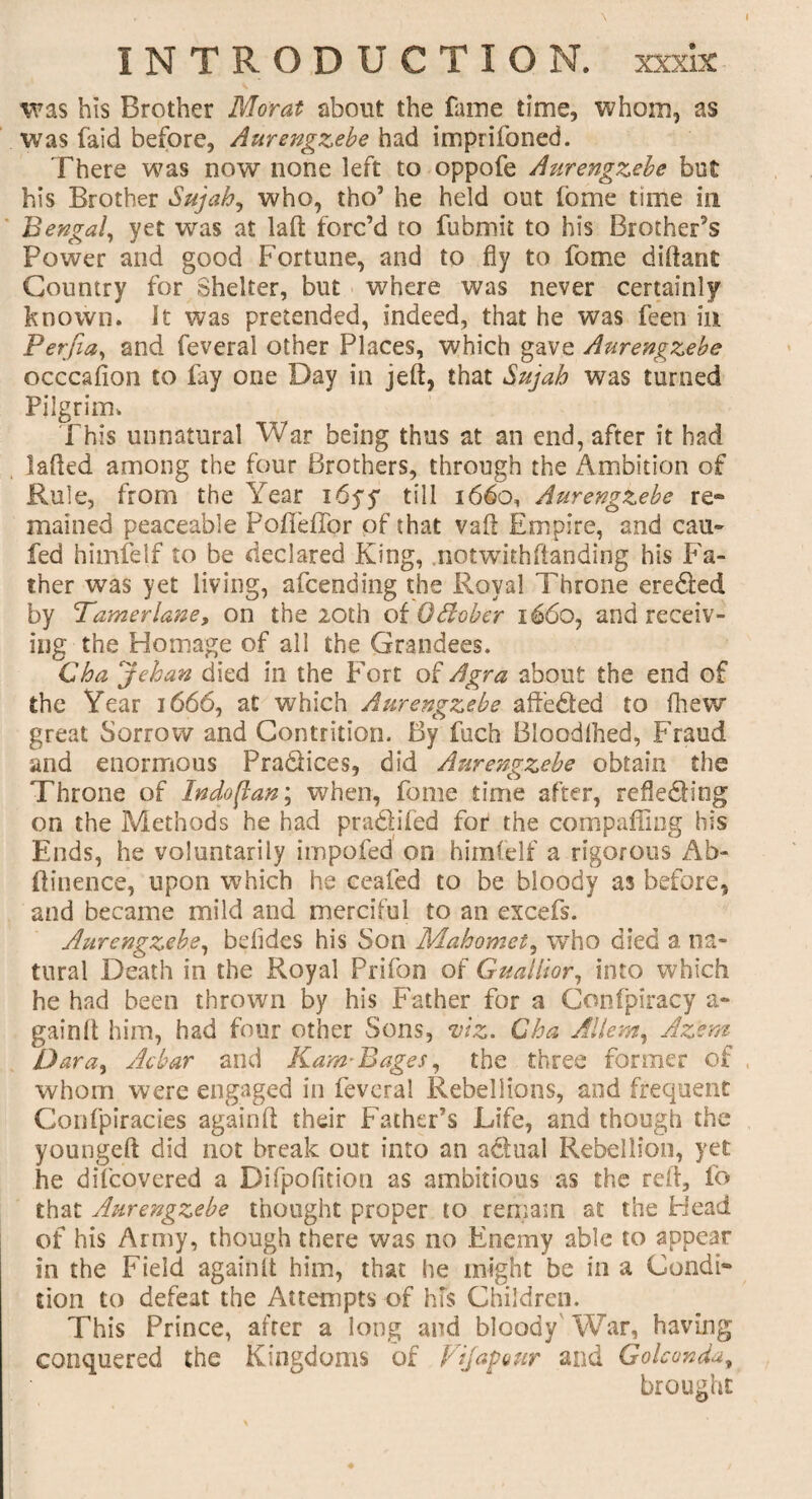 was his Brother Morat about the fame time, whom, as was faid before, Aurengzebe had imprifoned. There was now none left to oppofe Aurengzebe but his Brother Sujab, who, tho’ he held out feme time in Bengal, yet was at lad forc’d to fubmit to his Brother’s Power and good Fortune, and to fly to feme diflant Country for Shelter, but where was never certainly known. It was pretended, indeed, that he was feen in Perjia, and feveral other Places, which gave Aurengzebe occcafion to fay one Day in jeft, that Sujah was turned Pilgrim. This unnatural War being thus at an end, after it had laded among the four Brothers, through the Ambition of Rule, from the Year i6yy till 1660, Aurengzebe re¬ mained peaceable Pofleffor of that vad Empire, and can- fed himfelf to be declared King, notwithdanding his Fa¬ ther was yet living, afeending the Royal Throne ere&ed by Tamerlane, on the 20th oiOdober 1660, and receiv¬ ing the Homage of all the Grandees. Cba jehan died in the F'ort of Agra about the end of the Year 1666, at which Aurengzebe aft’edted to fhew great Sorrow and Contrition. By fuch Bloodshed, Fraud and enormous Practices, did Aurengzebe obtain the Throne of In do flan; when, fome time after, refledting on the Methods he had pradifed for the compaffing his Ends, he voluntarily impofed on himfelf a rigorous Ab- ftinence, upon which he ceafed to be bloody as before, and became mild and merciful to an excefs. Aurengzebe, befides his Son Mahomet, who died a na¬ tural Death in the Royal Prifon of Guallior, into which he had been thrown by his Father for a Confpiracy a- gainlt him, had four other Sons, viz. Cha Allan, Az'em Dara, Ac bar and Kam-Bages, the three former of whom were engaged in feveral Rebellions, and frequent Confpiracies againfl: their Father’s Life, and though the youngeft did not break out into an a&ual Rebellion, yet he difeovered a Difpofition as ambitious as the red, fo that Aurengzebe thought proper to remain at the Head of his Army, though there was no Enemy able to appear in the Field again It him, that he might be in a Condi¬ tion to defeat the Attempts of hfs Children. This Prince, after a long and bloody War, having conquered the Kingdoms of Vi jag our and Golconda, brought