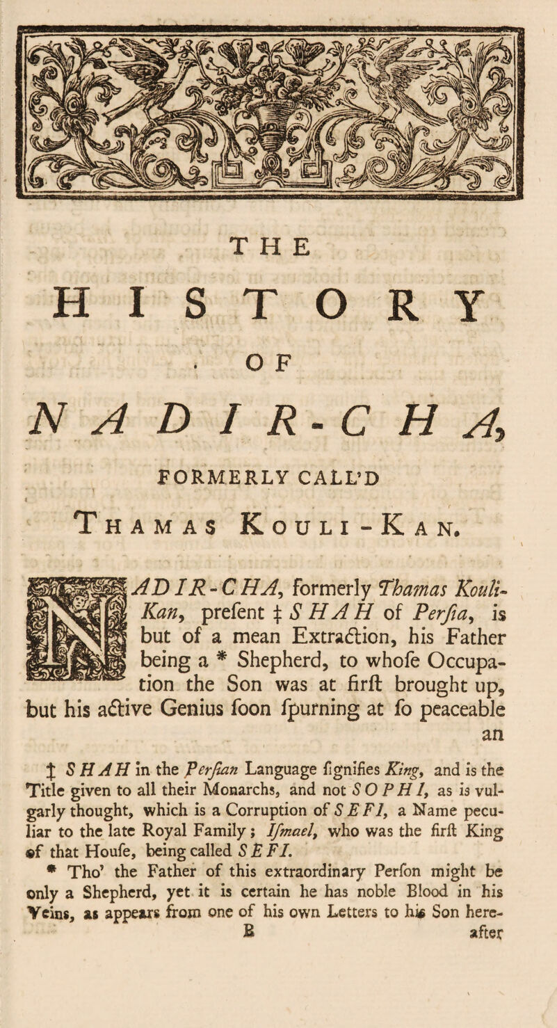 THE HISTORY O F NADIR-CH A, FORMERLY CALL’D T H A M A S K ouli - Kan. ADIR - C HA, formerly Obamas Kouli- Kany prefent % S HAH of Perfia, is but of a mean Extraction, his Father being a * Shepherd, to whofe Occupa¬ tion the Son was at firft brought up, but his aCtive Genius foon fpurning at fo peaceable an % S HAH in the Ferfian Language Signifies King, and is the Title given to all their Monarchs, and not SO PH I, as is vul¬ garly thought, which is a Corruption of S E FI, a Name pecu¬ liar to the late Royal Family; Ifmael, who was the firft King «f that Houfe, being called S E FI. * Tho’ the Father of this extraordinary Perfon might be only a Shepherd, yet it is certain he has noble Blood in his Veins, as appears from one of his own Letters to his Son here- B after