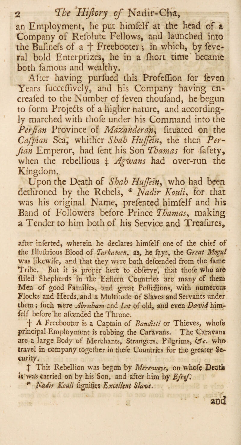 an Employment, he put himfelf at the head of a Company of Relolute Fellows, and launched into the Bufinefs of a f Freebooter; in which, by feve- ral bold Enterprizes, he in a fhort time became both famous and wealthy. After having purfued this Profeflion for fcven Years fucceflively, and his Company having en- creafed to the Number of feven thoufand, he begun to form Projects of a higher nature, and according¬ ly marched with thofe under his Command into the Perfian Province of Mazanderan, fituated on the Cafpian Sea, whither Shah Hujfein, the then Per¬ fian Emperor, had fent his Son Obamas for fafety, when the rebellious f Agwans had over-run the Kingdom. Upon the Death of Shah Hujfein, who had been dethroned by the Rebels, * Nadir Kouli, for that was his original Name, prefented himfelf and his Band of Followers before Prince Thamas, making a Tender to him both of his Service and Treafures, after inferted, wherein he declares himfelf one of the chief of the Illudrious Blood of Burkatnen, as, he fays, the Great Mogul was likewife, and that they were both defeended from the fame Tribe. But it is proper here to obferve, that thofe who are ftiled Shepherds in the Eaftern Countries are many of them Men of good Families, and great PoffeiTions, with numerous Flocks and Herds, and a Multitude of Slaves and Servants under them; fuch were Abraham and Lot of old, and even David him¬ felf before he afeended the Throne. •j* A Freebooter is a Captain of Banditti or Thieves, whofe principal Employment is robbing the Caravans. The Caravans are a large Body of Merchants, Strangers, Pilgrims, UV. who travel in company together in thefe Countries for the greater Se¬ curity, J This Rebellion was begun by Merevoeys, on whofe Death it was carried on by his Son, and after him by Efref * Nadir Kouli fignifies Excellent Slave,  and