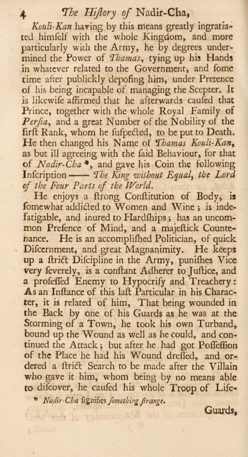 Kouli-Kan having by this means greatly ingratia* ted himfelf with the whole Kingdom, and more particularly with the Army, he by degrees under¬ mined the Power of Thamas, tying up his Hands in whatever related to the Government, and fome time after publickly depofing him, under Pretence of his being incapable of managing the Scepter. It is likewife affirmed that he afterwards caufed that Prince, together with the whole Royal Family of Perfia, and a great Number of the Nobility of the firft Rank, whom he fufpe&ed, to be put to Death. He then changed his Name of *Thamas Kouli-Kan, as but ill agreeing with the faid Behaviour, for that of Nadir-Cba *, and gave his Coin the following Infcription- The King without Equal, the Lord of the Four Parts of the World. He enjoys a ftrong Conflitution of Body, is fome what addi&ed to Women and Wine ; is inde¬ fatigable, and inured to Hardffiips ; has an uncom¬ mon Prefence of Mind, and a majeflick Counte¬ nance. He is an accompliffied Politician, of quick Difccrnment, and great Magnanimity. He keeps up a ftriift Difcipline in the Army, puniffies Vice very feverely, is a conflant Adherer to Juftice, and a profdfed Enemy to Hypocrify and Treachery: As an Inftance of this laft Particular in his Charac¬ ter, it is related of him. That being wounded in the Back by one of his Guards as he was at the Storming of a Town, he took his own Turband, bound up the Wound as well as he could, and con¬ tinued the Attackj but after he had got Poffeffion of the Place he had his Wound dreffed, and or¬ dered a ftridt Search to be made after the Villain who gave it him, whom being by no means able to difeover, he caufed his whole Troop of Life- * Nadir Eh a fignifies fomething f range. Guards,