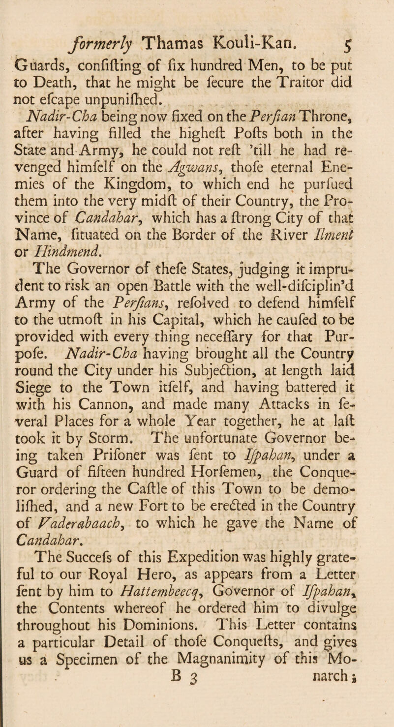 Guards, confiding of fix hundred Men, to be put to Death, that he might be fecure the Traitor did not efcape unpunifhed. Nadir-Cha being now fixed on the Perfian Throne, after having filled the higheft Pofts both in the State and Army, he could not reft ’till he had re- venged himfelf on the Agwans, thofe eternal Ene¬ mies of the Kingdom, to which end he purfued them into the very midft of their Country, the Pro¬ vince of Candahar, which has a ftrong City of that Name, fituated on the Border of the River Ilment or Hindmend. The Governor of thefe States, judging it impru¬ dent to risk an open Battle with the well-difciplin’d Army of the Perfians, refolved to defend himfelf to the utmoft in his Capital, which he caufed to be provided with every thing neceffary for that Pur- pofe. Nadir-Cha having brought all the Country round the City under his Subjedlion, at length laid Siege to the Town itfelf, and having battered it with his Cannon, and made many Attacks in fe- veral Places for a whole Year together, he at laft took it by Storm. The unfortunate Governor be¬ ing taken Prifoner was fent to IJpahan, under a Guard of fifteen hundred Horfemen, the Conque¬ ror ordering the Caftle of this Town to be demo- lifhed, and a new Fort to be eretfted in the Country of Vaderabaach, to which he gave the Name of Candahar. The Succefs of this Expedition was highly grate¬ ful to our Royal Hero, as appears from a Letter fent by him to Hattembeecq, Governor of Ifpahan, the Contents whereof he ordered him to divulge throughout his Dominions. This Letter contains a particular Detail of thofe Conquefts, and gives us a Specimen of the Magnanimity of this Mo- B 3 narchj