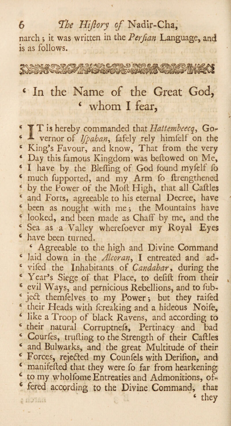 narch ; it was written in the Perfian Language, and is as follows. ‘ In the Name of the Great God, ‘ whom I fear, 4 T T is hereby commanded that Hattembeec£, Go- 4 A vernor of Ifpahan, fafely rely himfelf on the 4 King’s Favour, and know, That from the very 4 Day this famous Kingdom was bellowed on Me, 4 I have by the Blefling of God found myfelf fo 4 much fupported, and my Arm fo flrengthened 4 by the Power of the Moll High, that all Callles 4 and Forts, agreeable to his eternal Decree, have 4 been as nought with me; the Mountains have 4 looked, and been made as Chaff by me, and the 4 Sea as a Valley wherefoever my Royal Eyes 6 have been turned. 4 Agreeable to the high and Divine Command 4 laid down in the Alcoran, I entreated and ad- 4 vifed the Inhabitants of Candahar, during the 4 Year’s Siege of that Place, to defifl from their 4 evil Ways, and pernicious Rebellions, and to fub- 4 jedt themfelves to my Power; but they raifed 4 their Heads with fcreaking and a hideous Noife, 4 like a Troop of black Ravens, and according to 4 their natural Corruptnefs, Pertinacy and bad 4 Courfes, milling to the Strength of their Callles 4 and Bulwarks, and the great Multitude of their 4 Forces, rejected my Counfels with Derifion, and c manifelled that they were fo far from hearkening c to my wholfome Entreaties and Admonitions, of- 6 fered according to the Divine Command, that 4 they