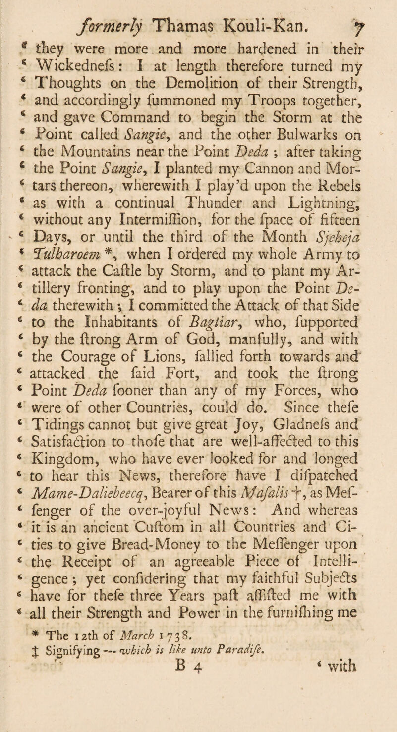 * they were more and more hardened in their 8 Wickednefs: I at length therefore turned my 8 Thoughts on the Demolition of their Strength, 8 and accordingly fummoned my Troops together, 8 and gave Command to begin the Storm at the 8 Point called Sangie, and the other Bulwarks on 8 the Mountains near the Point Deda ; after taking c the Point Sangie, I planted my Cannon and Mor- 8 tars thereon, wherewith I play’d upon the Rebels 8 as with a continual Thunder and Lightning, 8 without any Intermiffion, for the fpace of fifteen 8 Days, or until the third of the Month Sjeheja 8 Tulbaroem *, when I ordered my whole Army to 8 attack the Caflle by Storm, and to plant my Ar- 8 tillery fronting, and to play upon the Point De- 8 da therewith; I committed the Attack of that Side 8 to the Inhabitants of Bagtiar, who, fupported 8 by the flrong Arm of God, manfully, and with 8 the Courage of Lions, fallied forth towards and € attacked the faid Fort, and took the ftrong 8 Point Deda fooner than any of my Forces, who 8 were of other Countries, could do. Since thefe 8 Tidings cannot but give great Joy, Gladnefs and 8 Satisfaction to thofe that are well-affe<5led to this 8 Kingdom, who have ever looked for and longed 8 to hear this News, therefore have I difpatched 8 Mame-Daliebeecq, Bearer of this Mafalis 7*, as Mef- 8 fenger of the over-joyful News: And whereas 8 it is an ancient Cuftom in all Countries and Ci- 8 ties to give Bread-Money to the Meffenger upon 8 the Receipt of an agreeable Piece of Intelli- 8 gence ; yet confidering that my faithful Subjects 8 have for thefe three Years paffc affifted me with 8 all their Strength and Power in the furnifliing me * The 12th of March 1738. J Signifying •— which is like unto Paradife. B 4 4 with