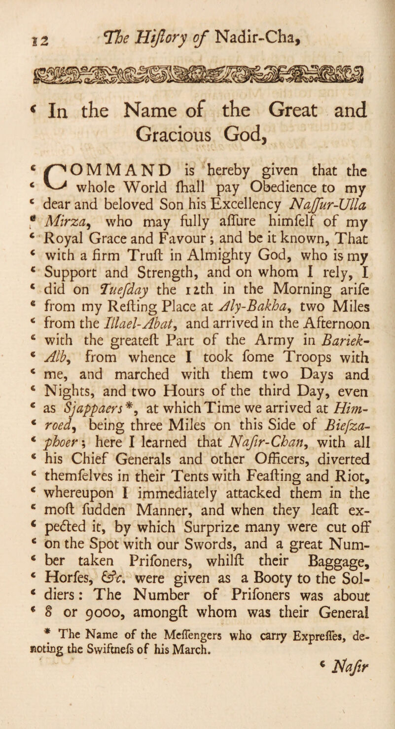 * In the Name of the Great and Gracious God, 4 pOMMAND is hereby given that the 4 whole World (hall pay Obedience to my 4 dear and beloved Son his Excellency Najfur-Ulla, * Mirza, who may fully affure himfelf of my 4 Royal Grace and Favour; and be it known, That 4 with a firm Trull: in Almighty God, who is my 4 Support and Strength, and on whom I rely, I 4 did on Tuefday the nth in the Morning arife 4 from my Refling Place at Aly-Bakha, two Miles * from the Illael-Abat, and arrived in the Afternoon 4 with the greatefl Part of the Army in Bariek- * Alb9 from whence I took fome Troops with 4 me, and marched with them two Days and 4 Nights, and two Hours of the third Day, even 4 as Sjappaers*, at which Time we arrived at Him- 4 roed) being three Miles on this Side of Biefza- 4 phoer; here I learned that Nafir-Chan, with all 4 his Chief Generals and other Officers, diverted 4 themfelves in their Tents with Feafling and Riot, 4 whereupon I immediately attacked them in the 4 mod fudden Manner, and when they lead ex- 4 pedled it, by which Surprize many were cut off 4 on the Spot with our Swords, and a great Num- 4 ber taken Prifoners, whild their Baggage, 4 Horfes, £f?c. were given as a Booty to the Sol- 4 diers: The Number of Prifoners was about 4 8 or 9000, amongd whom was their General * The Name of the Meflengers who carry Exprefies, de¬ noting the Swiftnefs of his March.