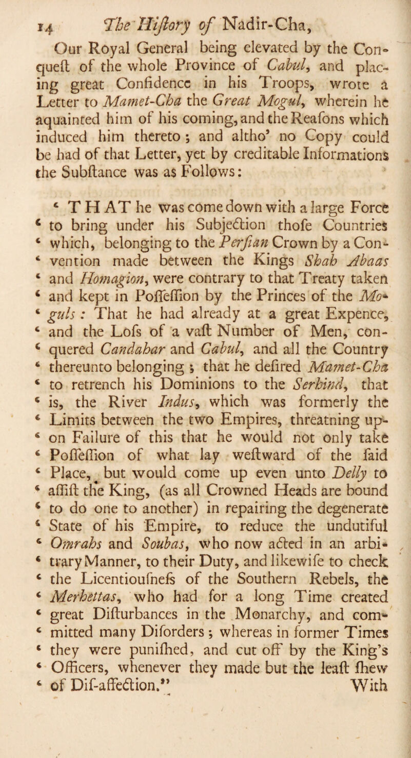 Our Royal General being elevated by the Con» quell of the whole Province of Calmly and plac¬ ing great Confidence in his Troops, wrote a Letter to Mamet-Cha the Great Moguls wherein he aquainted him of his coming, and the Reafons which induced him thereto ; and altho’ no Copy could be had of that Letter, yet by creditable Informations the Subfiance was as Follows: c T H AT he was come down with a large Force 4 to bring under his Subjection thofe Countries * which, belonging to the Pcrfian Crown by a Con- 4 vention made between the Kings Shah Abaas c and Homagion, were contrary to that Treaty taken 4 and kept in PofTefTion by the Princes of the Mo* 4 guls: That he had already at a great Expence, 4 and the Lofs of a vail Number of Men, con- 4 quered Candahar and Cabul, and all the Country 4 thereunto belonging ; that he defired Mamet-Cha 4 to retrench his Dominions to the Serhind, that 4 is, the River Indus, which was formerly the 4 Limits between the two Empires, threatning up- 4 on Failure of this that he would not only take 4 Pofleffion of what lay weflward of the faid 4 Place, but would come up even unto Delly to 4 affifl tlie King, (as all Crowned Heads are bound 4 to do one to another) in repairing the degenerate 4 State of his Empire, to reduce the undutiful 4 Omrahs and Soubas, who now aCted in an arbi* 4 trary Manner, to their Duty, and like wife to check 4 the Licentioufnefs of the Southern Rebels, the 4 Merhettas, who had for a long Time created 4 great Diflurbances in the Monarchy, and com*- 4 mitted many Diforders ; whereas in former Times 4 they were puniffied, and cut off by the King’s 4 Officers, whenever they made but the leaft ffiew 4 of Dif-affeCtion.” With