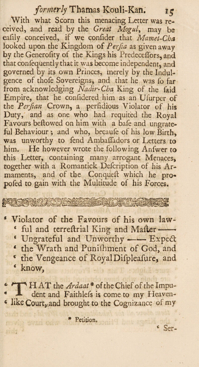With what Scorn this menacing Letter was re¬ ceived, and read by the Great Moguls may be eafily conceived, if we confider that Mamet-Cha looked upon the Kingdom of Peyfia as given away by the Generofity of the Kings his Predeceffors, and that confequently that it was become independent, and governed by its own Princes, merely by the Indul¬ gence of thofe Sovereigns, and that he was fo far from acknowledging Nadir-Cha King of the faid Empire, that he confidered him as an Ufurper of the Perfian Crown, a perfidious Violator of his Duty, and as one who had requited the Royal Favours beftowed on him with a bafe and ungrate¬ ful Behaviour ; and who, becaufe of his low Birth, was unworthy to fend Ambafladors or Letters to him. He however wrote the following Anfwer to this Letter, containing many arrogant Menaces, together with a Romantick Defcription of his Ar¬ maments, and of the Conqueft which he pro- pofed to gain with the Multitude of his Forces. 8 Violator of the Favours of his own law * ful and terreftrial King and Mailer —* c Ungrateful and Unworthy --Expert 1 the Wrath and Punifhment of God, and 8 the Vengeance of Royal Difpleafure, and 8 know, & h AT the Ardaat * of the Chief of the Impu- € A dent and Faithlefs is come to my Heaven- « like Court^and brought to the Cognizance of my * Petition, 8 Ser-