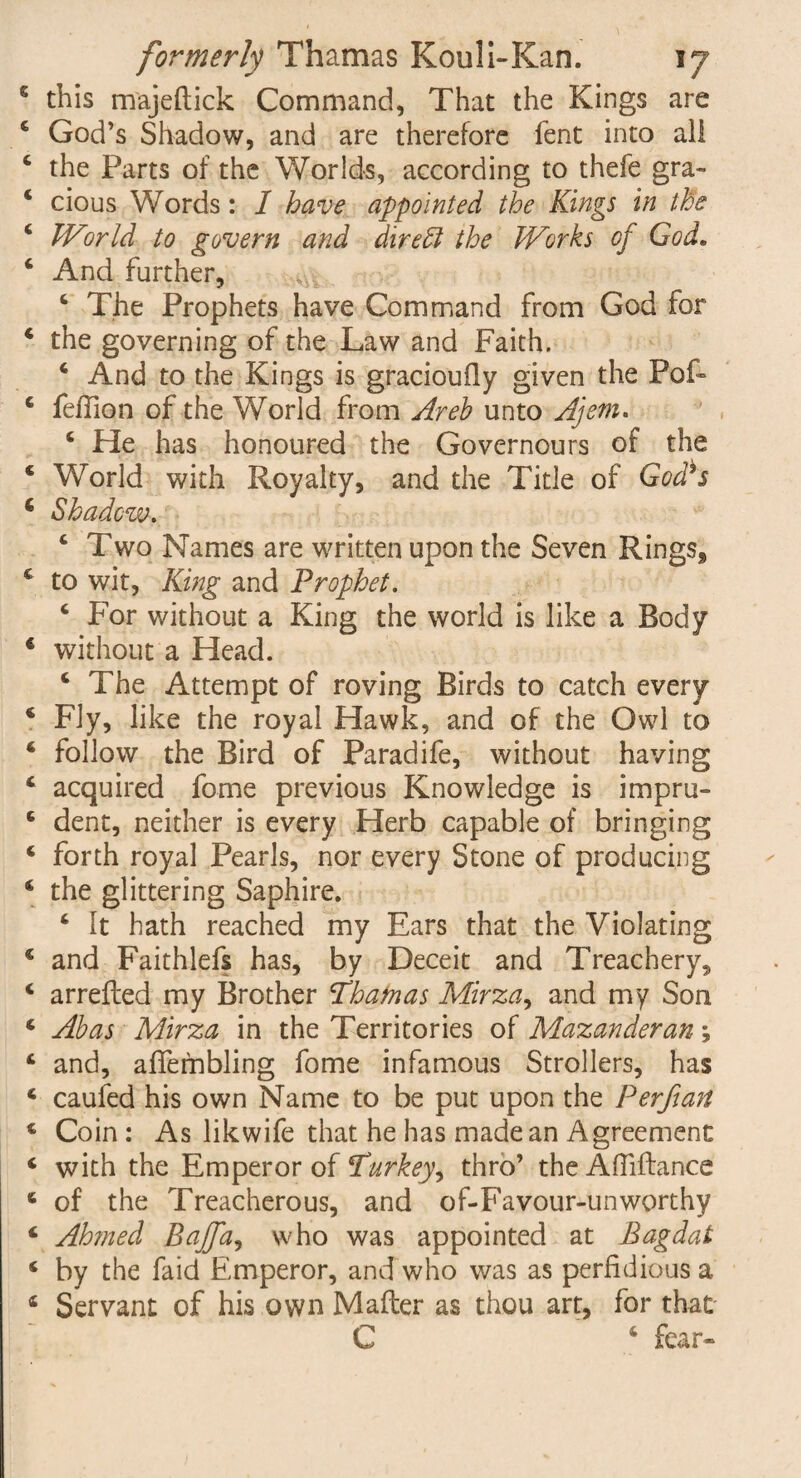 this majeftick Command, That the Kings are God’s Shadow, and are therefore fent into all the Parts of the Worlds, according to thefe gra¬ cious Words: I have appointed the Kings in the World to govern and direct the Works of God. And further, 4 The Prophets have Command from God for the governing of the Law and Faith. 4 And to the Kings is gracioufly given the Pof- fefTion of the World from Areh unto Ajem. 4 He has honoured the Governours of the World with Royalty, and the Title of God^s Shadow. 4 Two Names are written upon the Seven Rings, to wit, King and Prophet. 4 For without a King the world is like a Body without a Head. 4 The Attempt of roving Birds to catch every Fly, like the royal Hawk, and of the Owl to follow the Bird of Paradife, without having acquired fome previous Knowledge is impru¬ dent, neither is every Herb capable of bringing forth royal Pearls, nor every Stone of producing the glittering Saphire. 4 It hath reached my Ears that the Violating and Faithlefs has, by Deceit and Treachery, arrefled my Brother Thatnas Mirza, and my Son Abas Mirza in the Territories of Mazanderan \ and, affembling fome infamous Strollers, has caufed his own Name to be put upon the Perfian Coin : As likwife that he has made an Agreement with the Emperor of Turkey, thro’ the AfTiftance of the Treacherous, and of-Favour-unworthy Ah?ned Bajffa, who was appointed at Bagdat by the faid Emperor, and who was as perfidious a Servant of his own Mafter as thou art, for that C 4 fear-