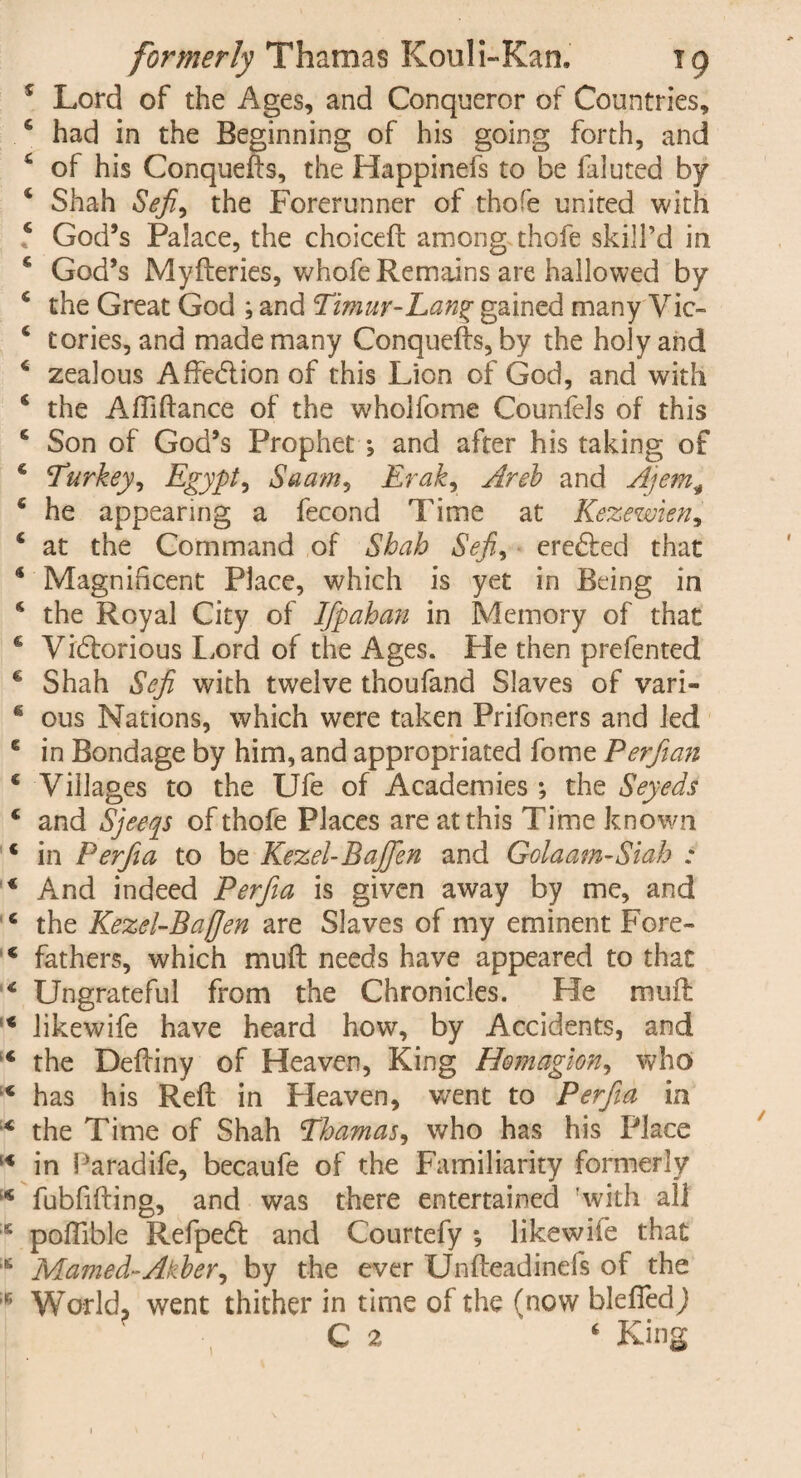 5 Lord of the Ages, and Conqueror of Countries, 6 had in the Beginning of his going forth, and 4 of his Conquefts, the Happinefs to be faluted by 4 Shah Sefi, the Forerunner of thofe united with ? God’s Palace, the choiceft among thofe skill’d in 4 God’s Myfteries, whofe Remains are hallowed by 4 the Great God ; and Timur-Lang gained many Vic- 6 tories, and made many Conquefts, by the holy and 4 zealous Aftedtion of this Lion of God, and with 4 the Aftiftance of the wholfome Counfels of this c Son of God’s Prophet *, and after his taking of 4 Turkey, Egypt, Saam, Erak, Areb and Ajem+ 4 he appearing a feconcl Time at Kezewien, 4 at the Command of Shah Sefi, erefted that * Magnificent Place, which is yet in Being in 4 the Royal City of Ifpahan in Memory of that 6 Vidtorious Lord of the Ages. He then prefented € Shah Sefi with twelve thoufand Slaves of vari- * ous Nations, which were taken Prifoners and led 6 in Bondage by him, and appropriated fome Perfian 4 Villages to the Ufe of Academies ; the Seyeds 4 and Sjeeqs of thofe Places are at this Time known 4 in Perfia to be Kezel-Bafien and Golaam-Siah ; 4 And indeed Perfia is given away by me, and 4 the Kezel-Bafien are Slaves of my eminent Fore- 4 fathers, which muft needs have appeared to that 4 Ungrateful from the Chronicles. He muft 4 likewife have heard how, by Accidents, and 4 the Deftiny of Heaven, King Homagion, who 4 has his Reft in Pleaven, went to Perfia in 4 the Time of Shah Thamas, who has his Place 14 in Paradife, becaufe of the Familiarity formerly 4 fubfifting, and was there entertained with all s poftible Refpedt and Courtefy *, likewife that s Mamed-Akber, by the ever Unfteadinefs of the 16 World, went thither in time of the (now blefledj C 2 4 King 1