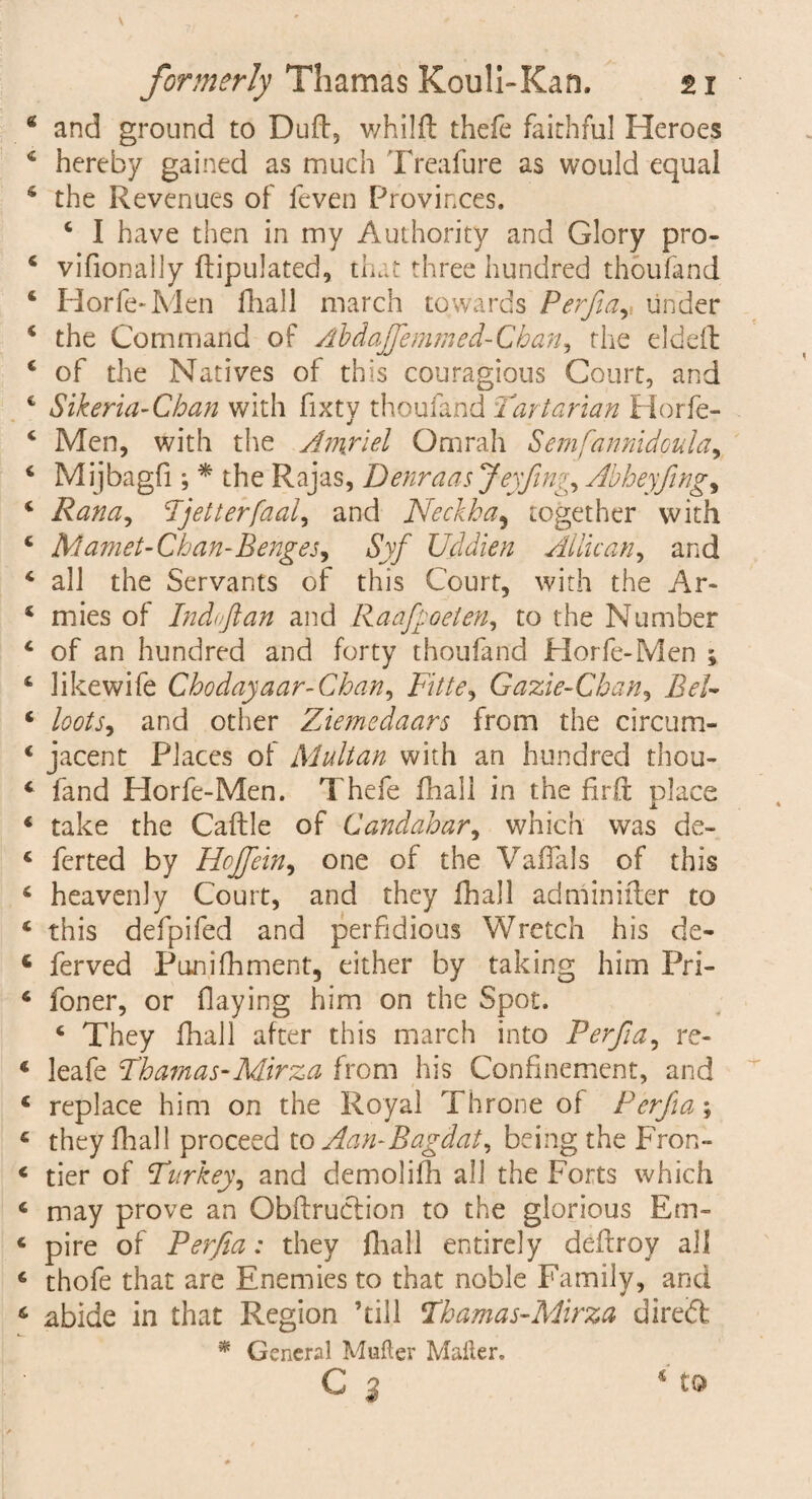 and ground to Dud, whilft thefe faithful Heroes hereby gained as much Treafure as would equal the Revenues of feven Provinces. c I have then in my Authority and Glory pro- vifionaily dipulated, that three hundred thoufand Horfe-Men fhall march towards Perfia,, under the Command of Tib dafife mined-Chan, the elded of the Natives of this couragious Court, and Sikeria-Cban with fixty thoufand Tartarian Horfe- Men, with the Amyiel Omrah Semf'annidoula, Mijbagfi; * the Rajas, Denraasjeyfimy, Abheyfing, Rana, Tjetterfaal, and Neck ha^ together with Mamet- Chan-Benges, Syf Uddien Attic an, and all the Servants of this Court, with the Ar¬ mies of Indoftan and Raafpoeten, to the Number of an hundred and forty thoufand Horfe-Men ; likewife Chodayaar-Chan, Fitte, Gazie-Chan, Ar/~ loots, and other Ziemedaars from the circum¬ jacent Places of Multan with an hundred thou¬ fand Horfe-Men. Thefe fhall in the fird place take the Cadle of Candahar, which was de¬ ferred by Hojfein, one of the VafTals of this heavenly Court, and they fhall adminider to this defpifed and perfidious Wretch his de¬ fer ved Punilhment, either by taking him Pri- foner, or flaying him on the Spot. 4 They fhall after this march into Perfia, re- lea fe Thamas-Mirza from his Confinement, and replace him on the Royal Throne of Perfia; they fhall proceed to Aan-Bagdat, being the Fron¬ tier of Turkey, and demolifh all the Forts which may prove an Obftruction to the glorious Em¬ pire of Perfia: they fhall entirely deftroy all thofe that are Enemies to that noble Family, and abide in that Region ’till Thamas-Mirza dire<5t * General Mufter Mailer. G 2 * to