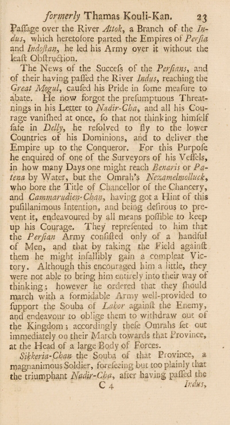 Padage over the River Attoky a Branch of the In¬ dus^ which heretofore parted the Empires of Pevfta and Indoftan, he led his Army oyer it without the lead Obdrudlion. The News of the Succefs of the Perfuins, and of their having palled the River Indus, reaching the Great Moguls caufed his Pride in fome meafure to abate. He now forgot the prefumptuoqs Threat- nings in his Letter to Nadir-Cha, and all his Cou¬ rage vanifhed at once, fo that not thinking himfelf fafe in Belly, he refolved to fly to the lower Countries of his Dominions, and to deliver the Empire up to the Conqueror. For this Purpofe he enquired of one of the Surveyors of his Veffels, in how many Days one might reach Benarls or Pa- tena by Water, but the Omrah’s Nezamelmcllucky who bore the Title of Chancellor of the Chancery, and Cammarudien- Chan, having got a Hint of this pufillanimous Intention, and being defirous to pre¬ vent it, endeavoured by all means pofTible to keep up his Courage. They reprefented to him that the Perfian Army confided only of a handful of Men, and that by taking the Field againft them he might infallibly gain a complpat Vic¬ tory. Although this encouraged him a little, they were not able to bring him entirely into their way of thinking; however he ordered that they fhould march with a formidable Army well-provided to fupport the Souba of Labor againft the Enemy, and endeavour to oblige them to withdraw out of the Kingdom ; accordingly thefe Omrahs fet out immediately 00 their March towards that Province, at the Head of a large Body of Forces. Sikkeria-Chan the Souba of that Province, a magnanimous Soldier, forefeeing but too plainly that the triumphant Nadir-Cha, after having palled the C 4 ‘ . Indus*