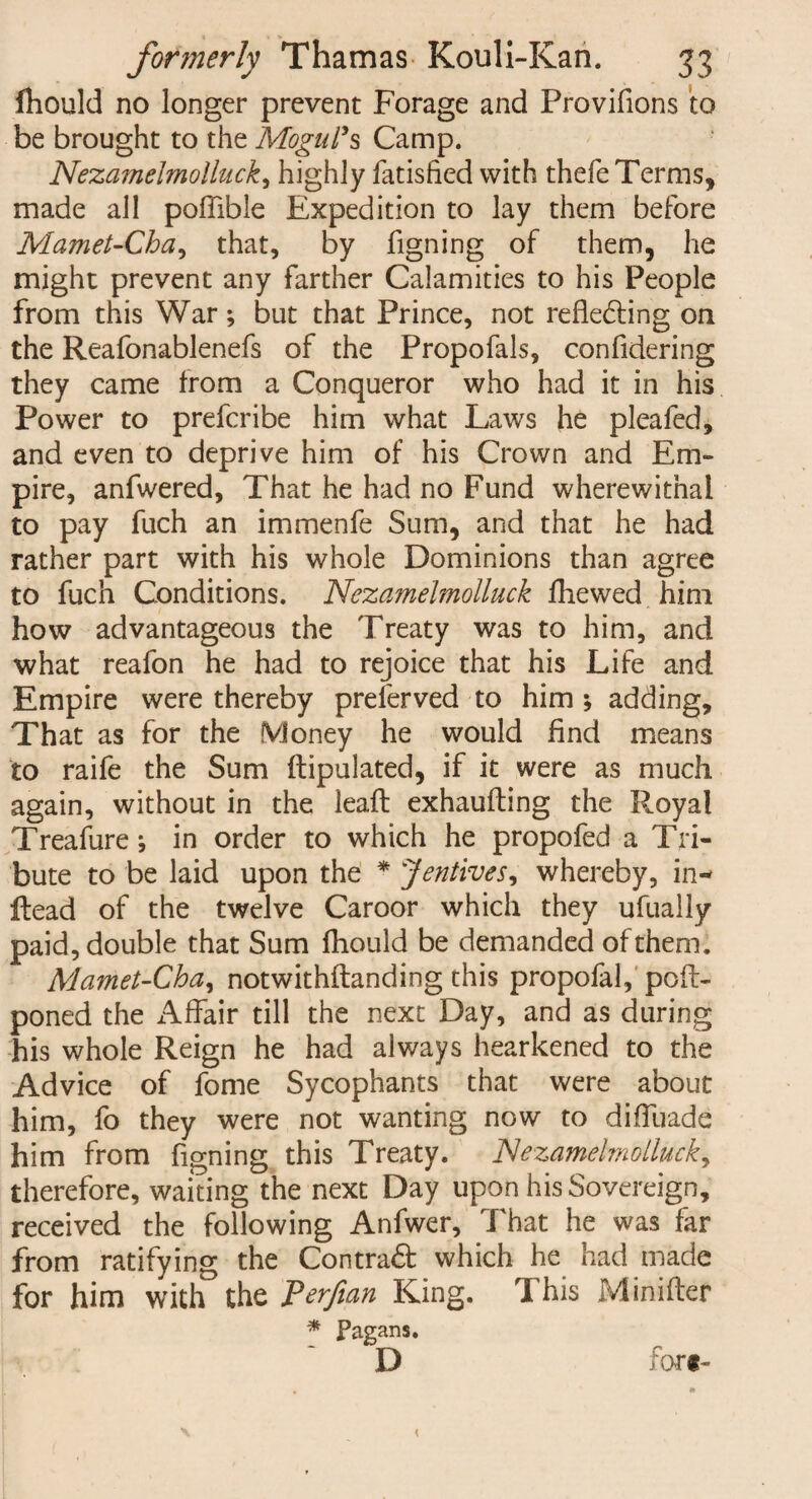 fhould no longer prevent Forage and Provifions to be brought to the Mogul’s Camp. Nezamelmolluck, highly latisfied with thefe Terms, made all poffible Expedition to lay them before Mamet-Cha, that, by figning of them, he might prevent any farther Calamities to his People from this War; but that Prince, not reflecting on the Reafonablenefs of the Propofals, confidering they came from a Conqueror who had it in his Power to prefcribe him what Laws he pleafed, and even to deprive him of his Crown and Em¬ pire, anfwered, That he had no Fund wherewithal to pay fuch an immenfe Sum, and that he had rather part with his whole Dominions than agree to fuch Conditions. Nezamelmolluck fhewed him how advantageous the Treaty was to him, and what reafon he had to rejoice that his Life and Empire were thereby preferved to him ; adding. That as for the Money he would find means to raife the Sum ftipulated, if it were as much again, without in the lead: exhaufting the R.oyal Treafure *, in order to which he propofed a Tri¬ bute to be laid upon the * Jentives, whereby, in- Head of the twelve Caroor which they ufually paid, double that Sum fhould be demanded of them. Mamet-Cha, notwithstanding this propofal, poft- poned the Affair till the next Day, and as during his whole Reign he had alv/ays hearkened to the Advice of fome Sycophants that were about him, fo they were not wanting now to diffuade him from figning this Treaty. Nezamelmolluck, therefore, waiting the next Day upon his Sovereign, received the following Anfwer, That he was far from ratifying the ContraCt which he had made for him with the Perfian King. This iVlinifter * Pagans. D for*- <