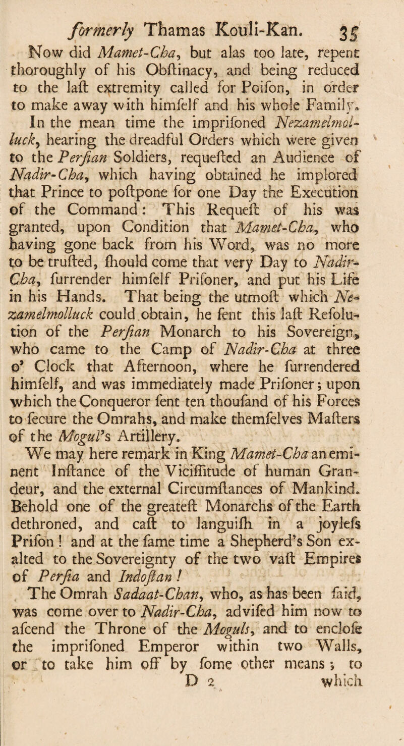 Now did Mamet-Cha, but alas too Jate, repent thoroughly of his Obftinacy, and being reduced to the laft extremity called for Poifon, in order to make away with himfelf and his whole Family. In the mean time the imprifoned Nezamelmol- luck) hearing the dreadful Orders which were given to the Perfian Soldiers, requeued an Audience of Nadir-Cba> which having obtained he implored that Prince to poftpone for one Day the Execution of the Command: This Requeil of his was granted, upon Condition that Mamet-Cha, who having gone back from his Word, was no more to be trufted, fhould come that very Day to Nadir- Cha^ furrender himfelf Prifoner, and put his Life in his Hands. That being the utmoft which Ne* za?nelmolluck could.obtain, he fent this laft Refolu- tion of the Perfian Monarch to his Sovereign* who came to the Camp of Nadir-Cha at three o’ Clock that Afternoon, where he furrendered himfelf, and was immediately made Prifoner; upon which the Conqueror fent ten thoufand of his Forces to fecure the Omrahs, and make themfelves Mafters of the Mogul's Artillery. We may here remark in King Mamet-Cha an emi¬ nent Inftance of the Vicifiitude of human Gran¬ deur, and the external Circumftances of Mankind. Behold one of the greateft Monarchs of the Earth dethroned, and caft to languifh in a joylefs Prifon ! and at the fame time a Shepherd’s Son ex¬ alted to the Sovereignty of the two vaft Empires of Perfia and Indoftan ! The Omrah Sadaat-Chan, who, as has been fa id, was come over to Nadir-Cha, advifed him now to afeend the Throne of the Moguls, and to enclofe the imprifoned Emperor within two Walls, or to take him off by fome other means; to D 2 which