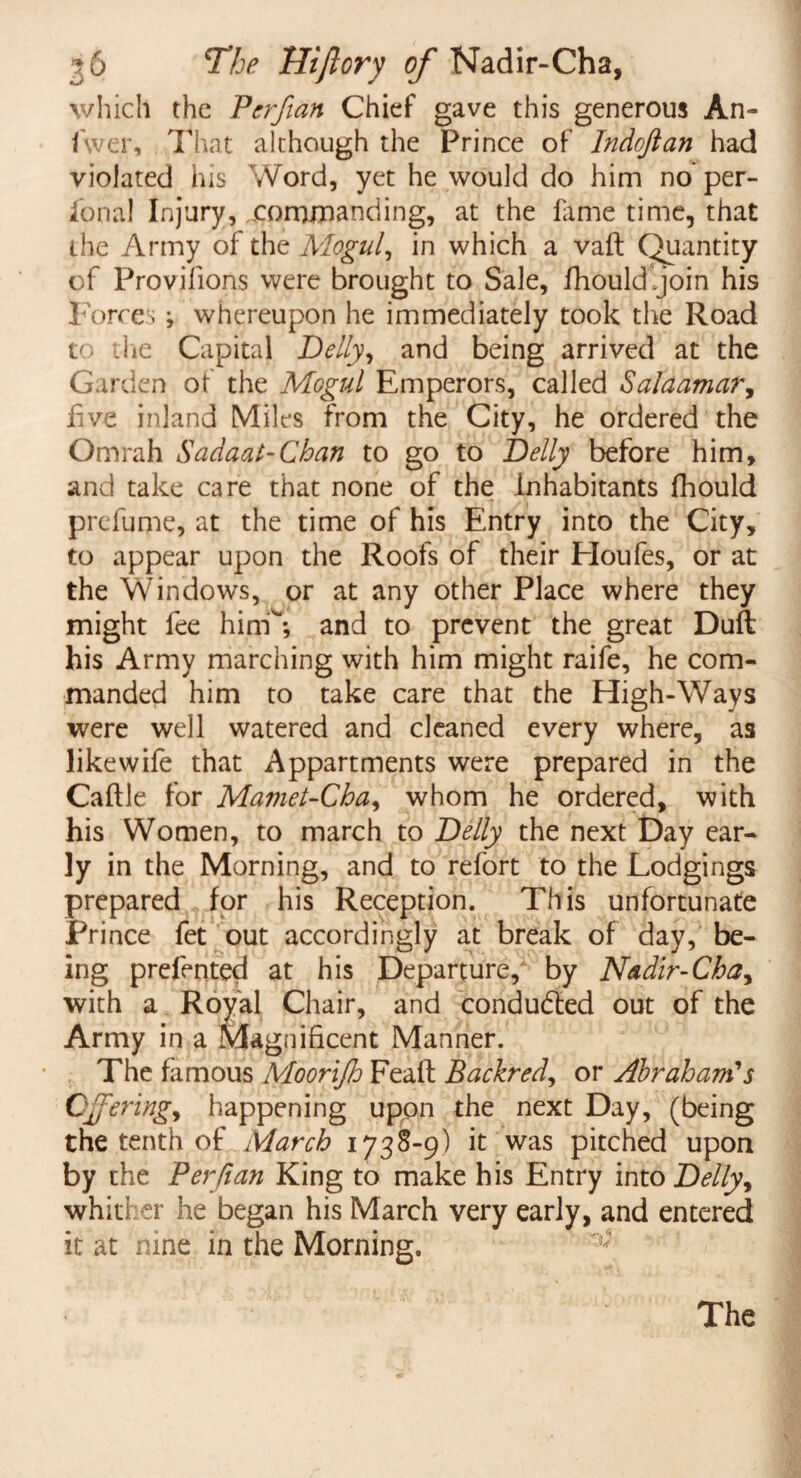 which the Perfian Chief gave this generous An- fwer, That although the Prince of Indojlan had violated his Word, yet he would do him no per- lonal Injury, ..commanding, at the lame time, that the Army of the Mogul, in which a vaft: Quantity of Provjfions were brought to Sale, fhould’join his Torres j whereupon he immediately took the Road to the Capital Belly, and being arrived at the Garden of the Mogul Emperors, called Salaamar, live inland Miles from the City, he ordered the Omrah Sadaat-Chan to go to Belly before him, and take care that none of the Inhabitants fhould prefume, at the time of his Entry into the City, to appear upon the Roofs of their Eloufes, or at the Windows, or at any other Place where they might fee him*; and to prevent the great Dull his Army marching with him might raife, he com¬ manded him to take care that the High-Ways were well watered and cleaned every where, as likewife that Appartments were prepared in the Caftle for Mamet-Cha, whom he ordered, with his Women, to march to Belly the next Day ear¬ ly in the Morning, and to refort to the Lodgings prepared for his Reception. This unfortunate Pri nee fet out accordingly at break of day, be¬ ing prefented at his Departure, by Nadir-Chay with a Royal Chair, and conducted out of the Army in a Magnificent Manner. The famous Moorijh Feaft Backred, or Abraham's Oferingy happening upon the next Day, (being the tenth of March 1738-9) it was pitched upon by the Per ft an King to make his Entry into Belly, whither he began his March very early, and entered it at nine in the Morning, The