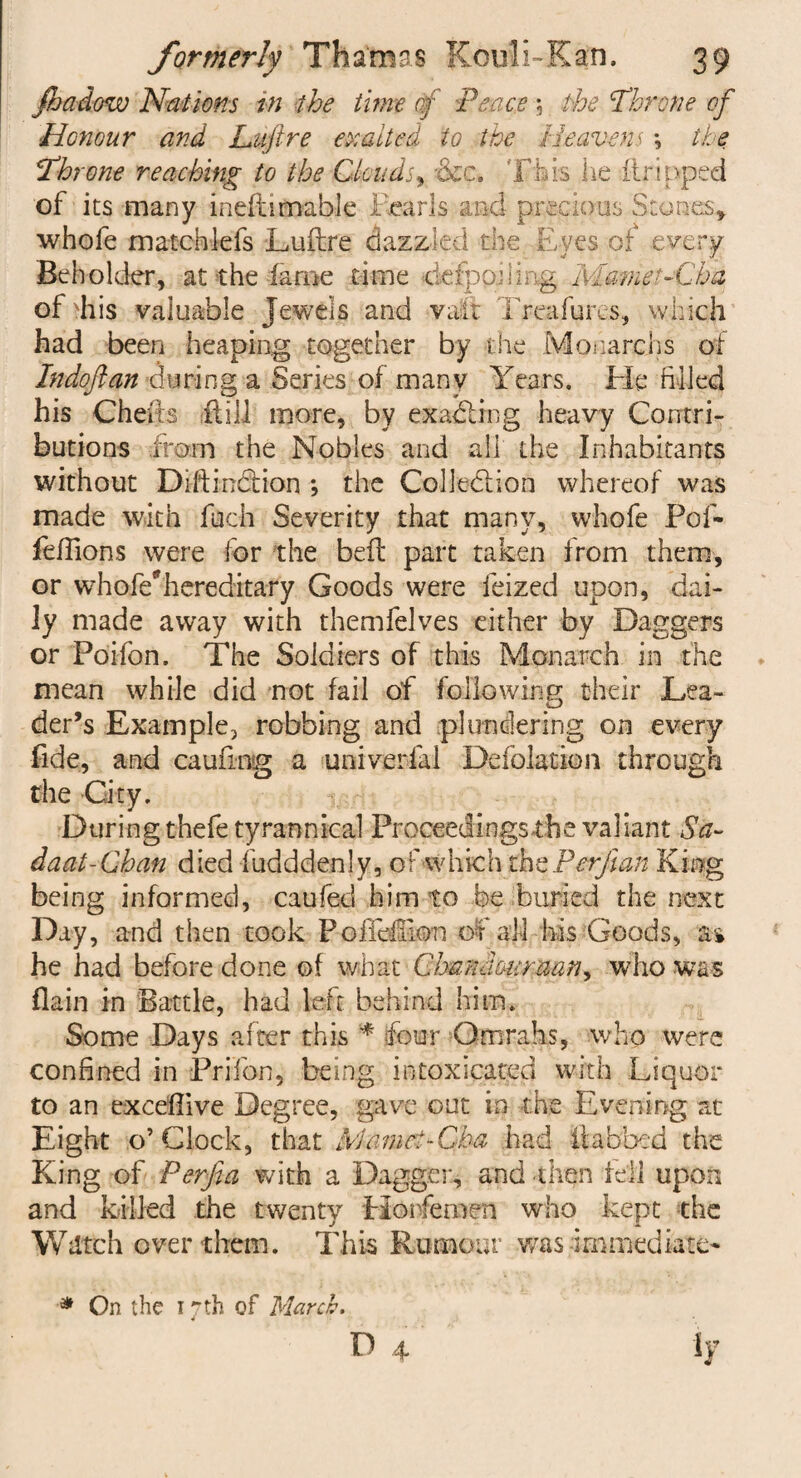 fhadow Nations in the tune af 'Peace 5 the Throne of Honour and Luftre exalted to the Heavens *, the Throne reaching to the Clouds, xkc. This he ftripped of its many ineft-ifinable 1 earls and precious Stones* whofe matchlefs Luftre dazzled the Eyes of every Beholder, at the fame .time defpojling Mamet-Cha of >his valuable Jewels and vait Treafures, which had been heaping together by the Monarc hs of Indoflan during a Series of many Years. He filled his Cherts (till more, by exacting heavy Contri¬ butions from the Nobles and all the Inhabitants without Diftindtion ; the Colledlion whereof was made with fuch Severity that many, whofe Pof- feftions were for the beft part taken from them, or whofe*hereditary Goods were feized upon, dai¬ ly made away with themfelves either by Daggers or Poifon. The Soldiers of this Monarch in the mean while did not fail of following their Lea- der’s Example, robbing and plundering on every fide, and cauftog a univerlal Defolation through the City. During thefe tyrannical Proceedings the valiant $a~ daat-Chan died fudddenly, of w h ic h the Per fan King being informed, caufed him to be buried the next Day, and then took PoftefFion of all his Goods, as he had before done of what Chandouraan^ who was flain in Battle, had left behind him. Some Days after this * four Omrahs, who were confined in Prifon, being intoxicated with Liquor to an exceftive Degree, gave out in the Evening at Eight o’Clock, that Mamet-Cha had fobbed the King of Perfta with a Dagger, and then tell upon and killed the twenty Horfernen who kept the Wdtch over them. This Rumour was immediate- D 4 ly * On the 17 th of March.