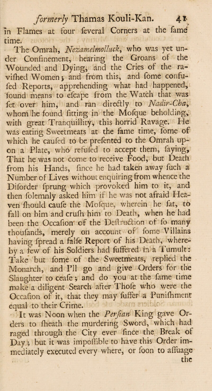 in Flames at four feveral Corners at the fame time. The Omrah, Nezamelmolluck, who was yet un¬ der Confinement, hearing the Groans of the Wounded and Dying, and the Cries of the ra- viftied Women} and from this, and fome confu- fed Reports, apprehending what had happened, found means to efcape from the Watch that was fet over him, and ran dire&ly to Nadir-Cha^ whom he found fitting in the Mofque beholding, with great Tranquillity, this horrid Ravage. He was eating Sweetmeats at the fame time, fome of which he caufed to be prefented to the Omrah up¬ on a Plate, who refufed to accept them, faying. That he was not come to receive Food, but Death from his Hands, fince he had taken away fuch a Number of Lives without enquiring from whence the Diforder fprung which provoked him to it, and then folemnly asked him if he was not afraid Plea- ven fhould caufe the Mofque, wherein he fat, to fall on him and crufh him to Death, when he had been the Occafion of the Deftrudlion of fo many tnoufands, merely on account of fome Villains having fpread a falfe Report of his Death, where¬ by a few of his Soldiers had fuffered in a Tumult: Take but fome of the Sweetmeats, replied the Monarch, and Pll go and give Orders for the Slaughter to ceafe; and do you at the fame time make a diligent Search after Thofe who were the Occafion of it, that they may fuffer a Punifhment equal to their Crime. It was Noon when the Perfian King gave Or¬ ders to flieath the murdering Sword, which had raged through the City ever fince the Break of Day ; but it was impofilble to have this Order im¬ mediately executed every where, or foon to afiuage