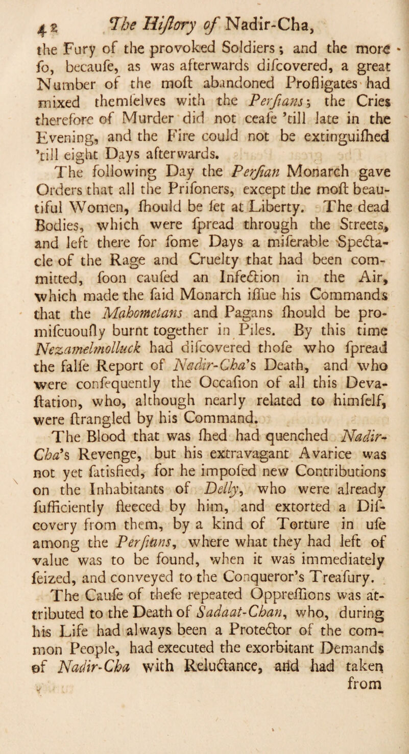 the Fury of the provoked Soldiers; and the more * fo, becaufe, as was afterwards difcovered, a great Number of the moft abandoned Profligates had mixed themlelves with the Perfians; the Cries therefore of Murder did not ceafe ’till late in the Evening, and the Fire could not be extinguifhed ’till eight Days afterwards. The following Day the Perfian Monarch gave Orders that all the Prifoners, except the moft beau¬ tiful Women, fhould be let at Liberty. The dead Bodies, which were fprcad through the Streets, and left there for fome Days a miferable Specta¬ cle of the Rage and Cruelty that had been com¬ mitted, foon caufed an Infection in the Air, which made the faid Monarch iflue his Commands that the Mahometans and Pagans fhould be pro- mifcuoufly burnt together in Piles. By this time Nezamehnolluck had difcovered thofe who fpread the falfe Report of Nadir-Cha's Death, and who were confequently the Occafion of all this Deva- ftation, who, although nearly related to himfelf, were ftrangled by his Command. The Blood that was fhed had quenched Nadir- Chets Revenge, but his extravagant Avarice was not yet fatisfled, for he impofed new Contributions on the Inhabitants of Ddly, who were already fufficiently fleeced by him, and extorted a Dis¬ covery from them, by a kind of Torture in ufe among the Perfians, where what they had left of value was to be found, when it was immediately feized, and conveyed to the Conqueror’s Treafury. The Caufe of thefe repeated Oppreffions was at¬ tributed to the Death of Sadaat-Chan, who, during his Life had always been a ProteClor of the com¬ mon People, had executed the exorbitant Demands of Nadir-Cha with Reluftance, arid had taken from