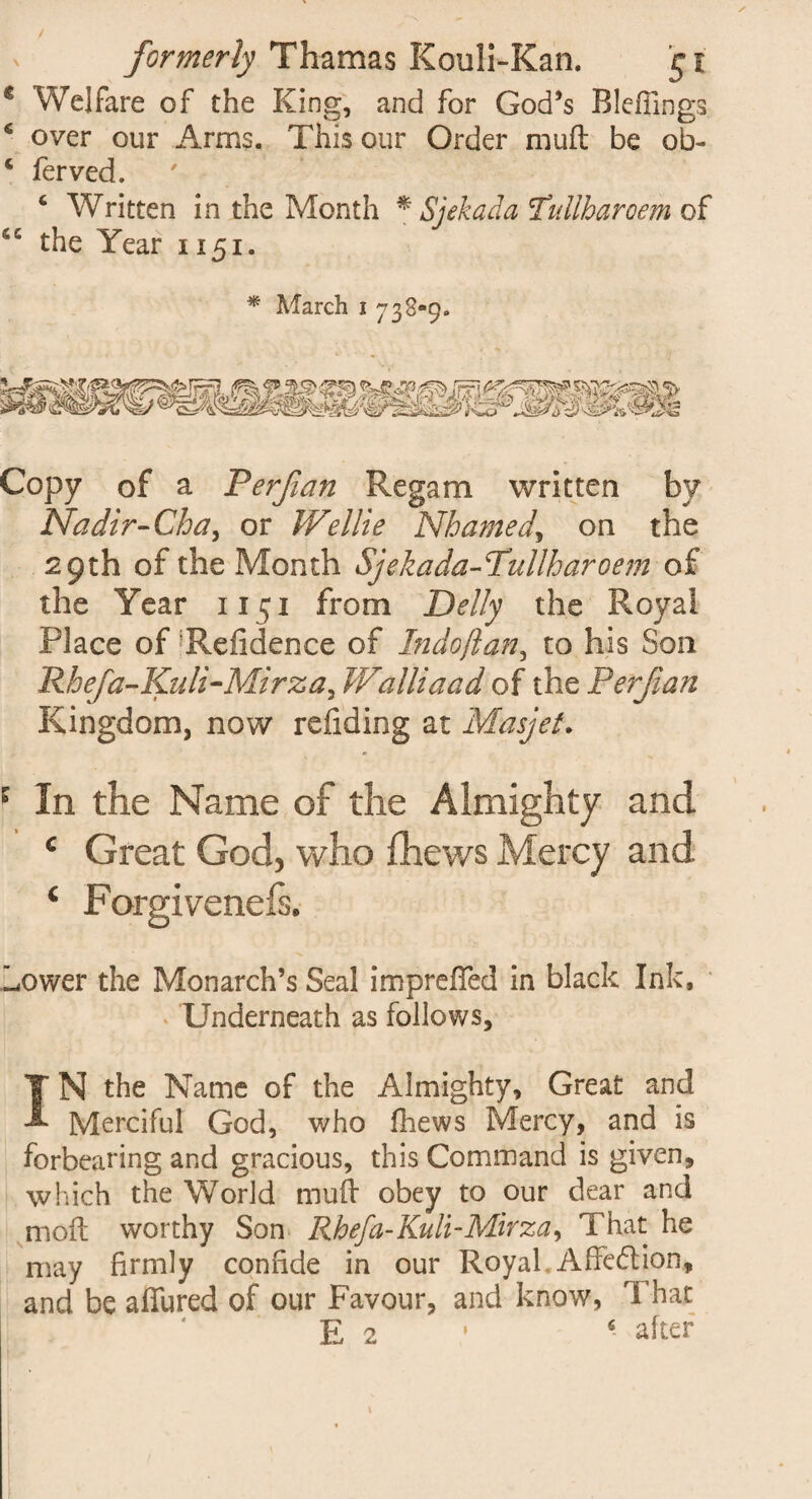 c Welfare of the King, and for God’s Rlefiings, 6 over our Arms. This our Order muft be ob- 5 ferved. 4 Written in the Month * Sjekada !Tullharoem of sc the Year 1151. * March i 733-9. Copy of a Ter fan Regam written by Nadir-Gha, or W‘elite Nhamed, on the 29th of the Month Sjekada-Tullharoem of the Year 1151 from Delly the Royal Place of 'Refidence of Indoflan, to his Son Rhefa-Kuli-Mirza, Walliaad of the Perf an Kingdom, now refiding at Masjet. 1 In the Name of the Almighty and c Great God, who fhews Mercy and c Forgivenefs. Lower the Monarch’s Seal impreiTed in black Ink, Underneath as follows. IN the Name of the Almighty, Great and Merciful God, who fhews Mercy, and is forbearing and gracious, this Command is given, which the World mud obey to our dear and moll worthy Son Rhefa-Kuli-Mirza, That he may firmly confide in our Royal, Affedtion, and be affured of our Favour, and know, That E 2 ‘ after 1