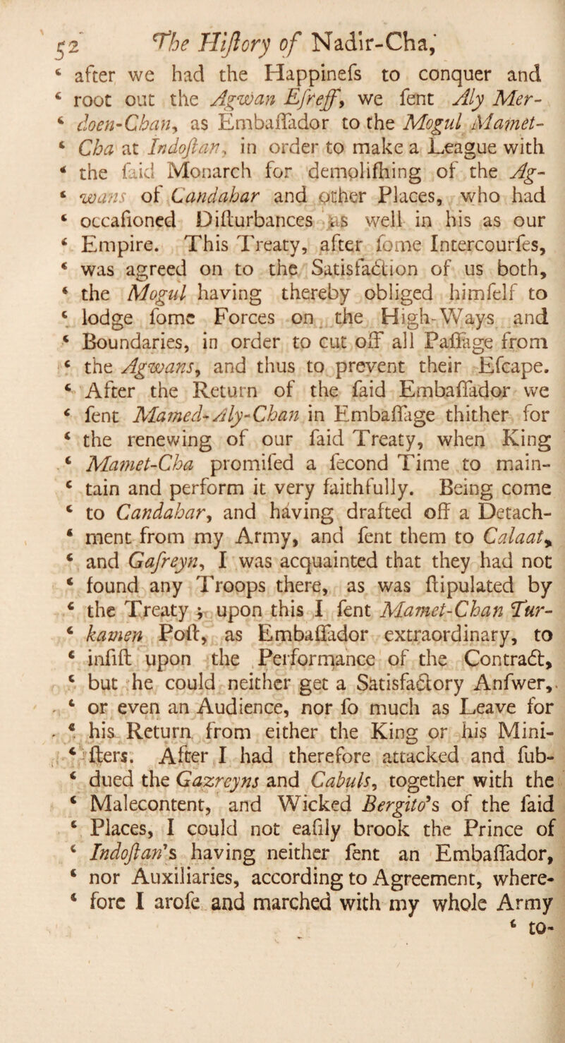 4 after we had the Happinefs to conquer and 4 root out the Agwan Efreff, we fent Aly Mer- 4 doen-CbaHy as EmbafTador to the Mogul Mamet- 4 Cha at Indoftan, in order to make a League with 4 the Lid Monarch for demplifhing of the Ag- 4 wans of Landahar and other Places, who had 4 occafioned Diflurbances as well in his as our 4 Empire. This Treaty, after fome Intercourfes, 4 was agreed on to the Satisfaction of us both, 4 the Mogul having thereby obliged himfelf to 4 lodge fome Forces on the High-Ways and 4 Boundaries, in order to cut off all PafLge from 4 the Agwans, and thus to prevent their Efcape. 4 After the Return of the faid EmbafTador we 4 fent Mamed-Aly-Chan in Embaffage thither for 4 the renewing of our faid Treaty, when King 4 Mamet-Cha promifed a lecond Time to main- 4 tain and perform it very faithfully. Being come 4 to Candahar, and having drafted off a Detach- 4 ment from my Army, and fent them to Calaat, 4 and Gafreyn, I was acquainted that they had not 4 found any Troops there, as was flipulated by 4 the Treaty ^ upon this I fent Mamet-Chan Tur- 4 kamen Poll, as EmbafTador extraordinary, to 4 infill upon the Performance of the Contract, 4 but he could neither get a Satisfactory Anfwer,. - 4 or even an Audience, nor fo much as Leave for - 4 his Return from either the King or his Mini- 4 Iters. After I had therefore attacked and fub- 4 dued the Gazrcyns and Cabuls, together with the 4 Malecontent, and Wicked Bergito*s of the faid 4 Places, I could not eafily brook the Prince of 4 Indoftan'% having neither fent an EmbafTador, 4 nor Auxiliaries, according to Agreement, where- 4 fore I arofe and marched with my whole Army 4 to-