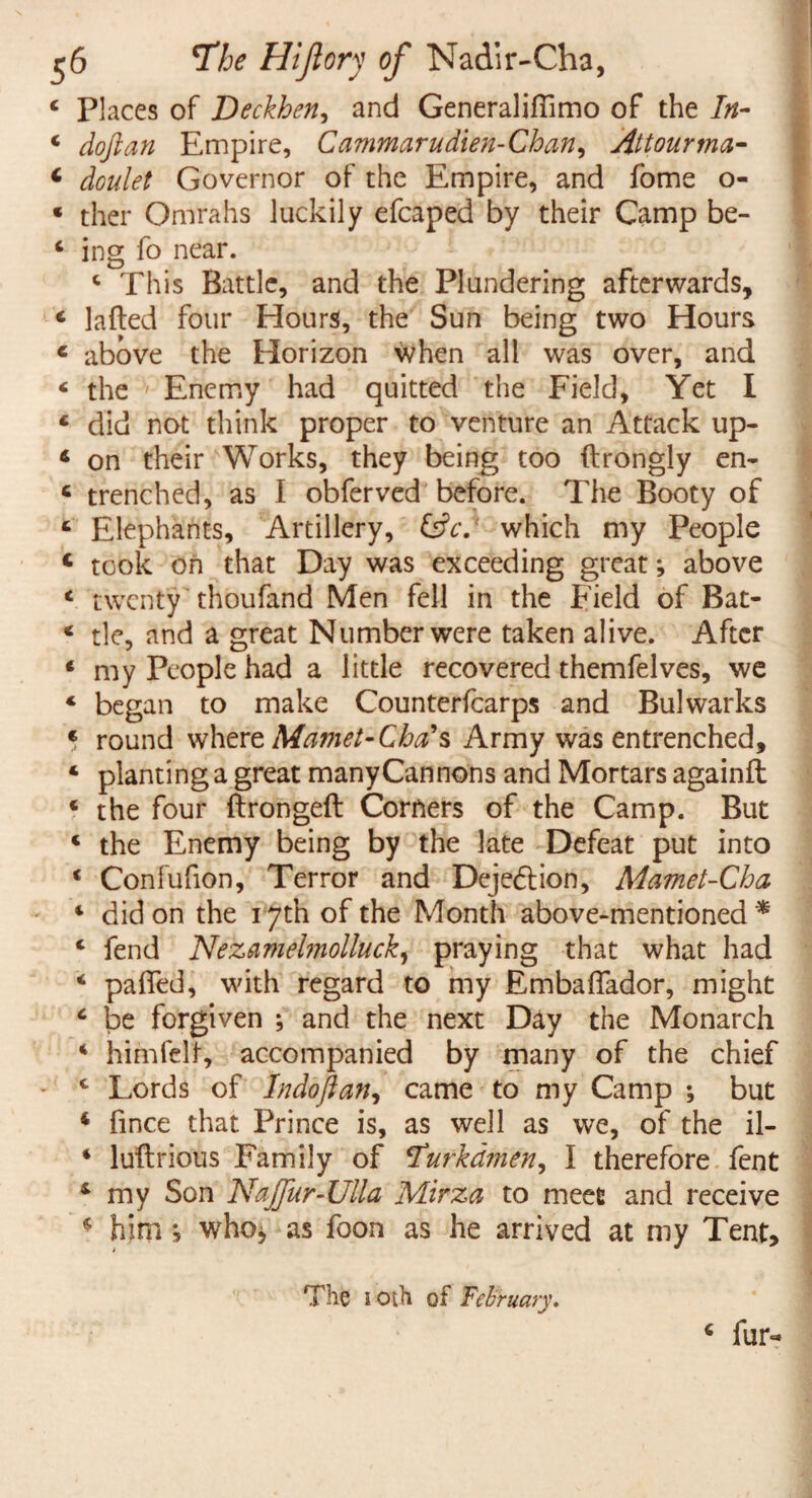 4 Places of Deckhen, and Generaliflimo of the In- 4 doftan Empire, Cammarudien-Chan, Attourma- 4 Governor of the Empire, and fome o- * ther Omrahs luckily efcaped by their Camp be- 4 ing fo near. 4 This Battle, and the Plundering afterwards, 4 lafted four Hours, the Sun being two Hours 4 above the Horizon when all was over, and 4 the ' Enemy had quitted the Field, Yet I 4 did not think proper to venture an Attack up- 4 on their Works, they being too (Irongly en- 6 trenched, as I obferved before. The Booty of 4 Elephants, Artillery, &c.* which my People c took on that Day was exceeding great*, above 4 twenty thoufand Men fell in the Field of Bat- 4 tie, and a great Number were taken alive. After 4 my People had a little recovered themfelves, we 4 began to make Counterfcarps and Bulwarks * round where Mamet-Cha\ Army was entrenched, 4 planting a great many Cannons and Mortars againfl 4 the four ftrongeft Corners of the Camp. But 4 the Enemy being by the late Defeat put into 4 Confufion, Terror and Dejection, Mamet-Cha 4 did on the 17th of the Month above-mentioned * 4 fend Nezamelmolluck, praying that what had 4 pa fled, with regard to my Embaflador, might 4 be forgiven ; and the next Day the Monarch 4 him felt, accompanied by many of the chief 4 Lords of Indoftan, came to my Camp ; but 4 fince that Prince is, as well as we, of the il- 4 luftrious Family of tfurkdmen^ I therefore fent 4 my Son NaJjur-UUa Mirza to meet and receive 4 him ; whoj as foon as he arrived at my Tent, The 1 Oih of February. 4 fur-