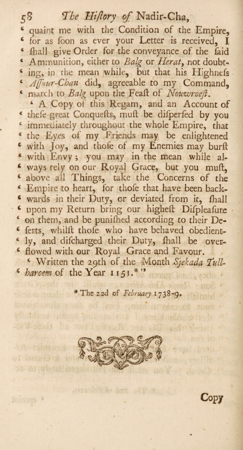 4 quaint me with the Condition of the Empire, 4 for as foon as ever your Letter is received, I 4 ft all give Order for the conveyance of the laid * Ammunition, either to Balg or Herat > not doubt- 4 ing, in the mean while, but that his Highnefs 4 Jjfuur-Chan did, agreeable to my Command, 4 march to Balg upon the Feaft of Nouwroeft. 4 A Copy of this Regam, and an Account of 4 thefe great Conquefts, muft be difperfed by you c immediately throughout the whole Empire, that 4 the Eyes of my Friends may be enlightened 4 with Joy, and thofe of my Enemies may burft 4 with Envy ; you may in the mean while al- 4 ways rely on our Royal Grace, but you mull, 4 above all Things, take the Concerns of the 4 Empire to heart, for thofe that have been back- 4 wards in their Duty, or deviated from it, ftall 4 upon my Return bring our higheft Difpleafur.e 4 on them, and be punifted according to their De- 4 ferts, whilft thofe who have behaved obedient- 4 ly, and difcharged their Duty, ftall be over- 4 flowed with our Royal Grace and Favour. 4 Written the 29th of the Month Sjekada Tull- 4 haroem of the Year 1151.*’* * The 22d of February 1738-9. Copy I