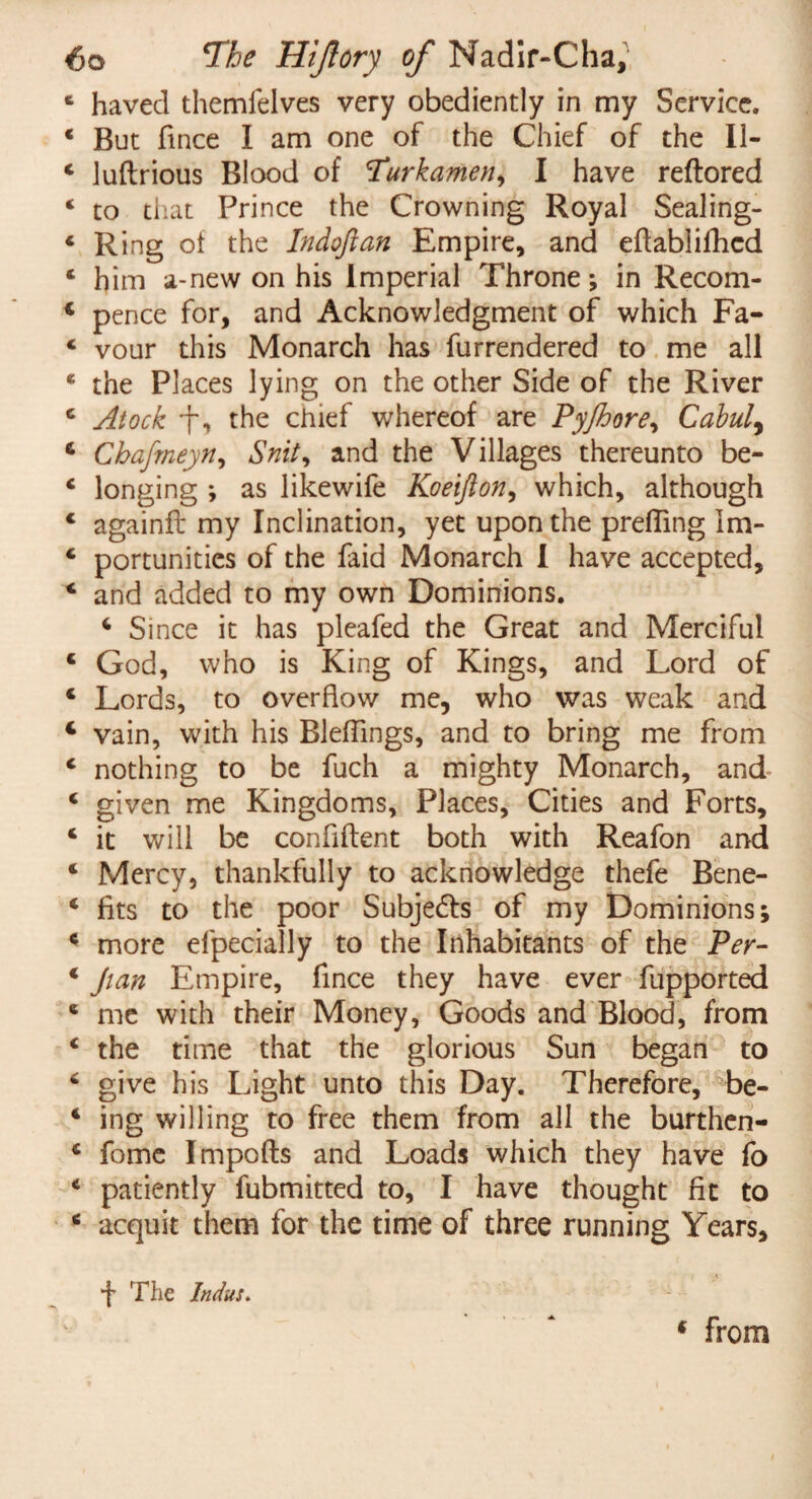 1 haved themfelves very obediently in my Service. * But fince I am one of the Chief of the 11- 4 luftrious Blood of Turkamen, I have reftored 4 to that Prince the Crowning Royal Sealing- 4 Ring of the Indoftan Empire, and eflablifhcd c him a-new on his Imperial Throne; in Recom- 4 pence for, and Acknowledgment of which Fa- 4 vour this Monarch has furrendered to me all * the Places lying on the other Side of the River 4 Atock f, the chief whereof are Pyjhore, Cabui, 4 Chafmeyn, Snit, and the Villages thereunto be- 4 longing ; as likewife Koeijion, which, although c againft my Inclination, yet upon the prefllng Im- 4 portunitics of the faid Monarch I have accepted, 4 and added to my own Dominions. 4 Since it has pleafed the Great and Merciful 4 God, who is King of Kings, and Lord of 4 Lords, to overflow me, who was weak and 4 vain, with his Bleflings, and to bring me from 4 nothing to be fuch a mighty Monarch, and 4 given me Kingdoms, Places, Cities and Forts, 4 it will be confident both with Reafon and 4 Mercy, thankfully to acknowledge thefe Bene- 4 fits to the poor Subjects of my Dominions; 4 more efpecially to the Inhabitants of the Per- 4 Jian Empire, fince they have ever fupported 4 me with their Money, Goods and Blood, from 4 the time that the glorious Sun began to 4 give his Light unto this Day. Therefore, be- 4 ing willing to free them from all the burthen- 4 fome Impofts and Loads which they have fo 4 patiently fubmitted to, I have thought fit to 4 acquit them for the time of three running Years, *f The Indus. 6 from