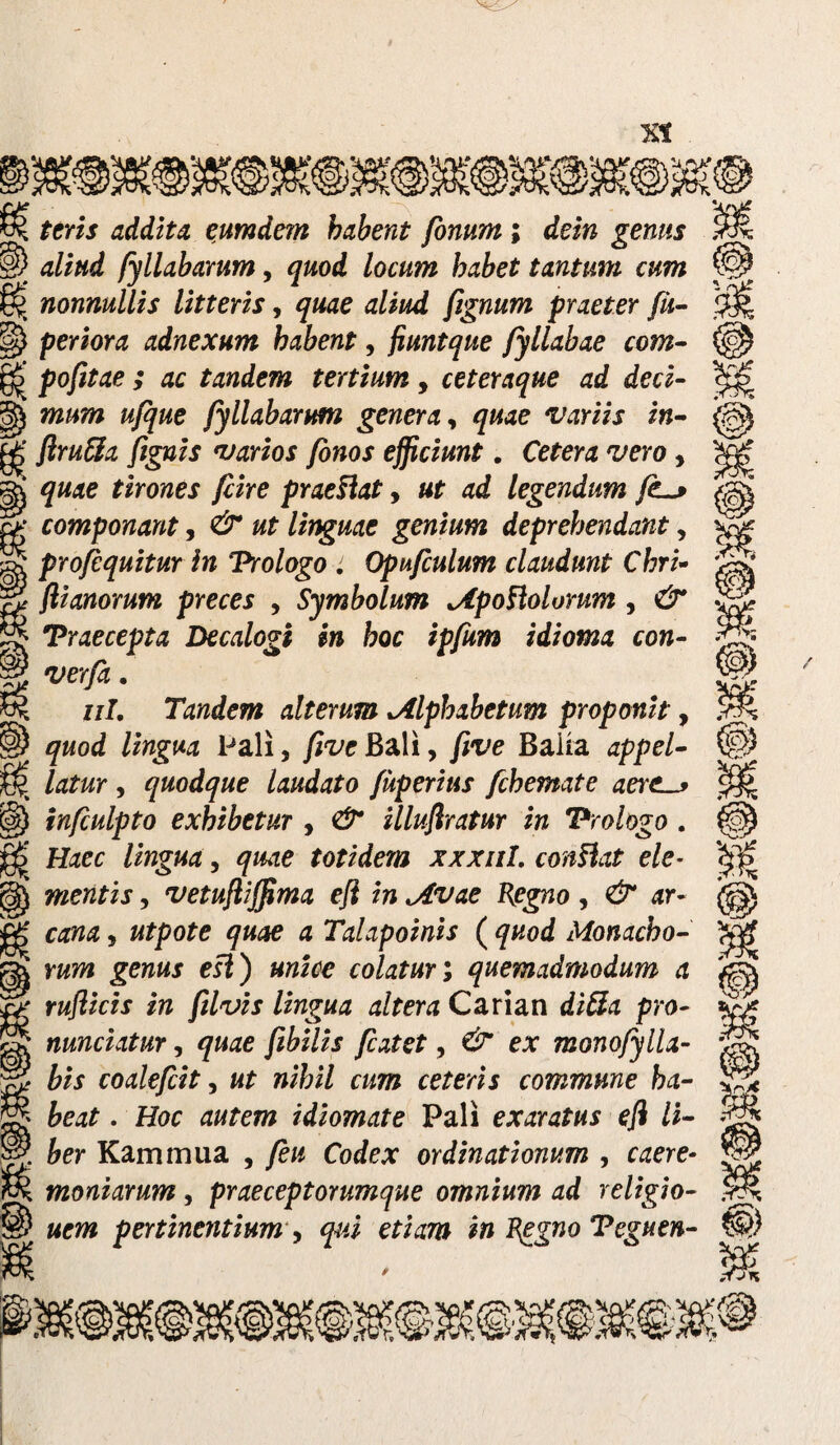 ) CU ) u addita eumdem habent fonum ; dein genus §) 4£/#«£ fyllabarum, <po<£ /oc«?w &4&e£ tantum cum §| nonnullis litteris, tf£m£ fignum praeter fii- §) periora adnexum habent, fiuntque fyllabae com- §-> pofitae ; ac tandem tertium, ceteraque ad deci- mum ufque fyllabarum genera, variis in- ^ flruffia {ignis varios fonos efficiunt. Cetera vero , ^ tirones fiire prae Hat, «f ad legendum fs f>- componant, #7 linguae genium deprehendant, pro/equitur in Prologo : Opufculum claudunt Chri- flianorum preces > Symbolum MpoHolorum , Praecepta Decalogi in hoc ipfum idioma con- ^ 'm/*. ^ i/7. Tandem alterum alphabetum proponit, §) Pali, /foe Bali, five Baiia 4ppe/- m j$. latur, quodque laudato fuperius fchemate aeres |$) infculpto exhibetur , illuflratur in Prologo . ££ ffaee totidem xxxnl, conHat ele- mentis, vetufliffima efl in Mvae Regno, ^ ar- ^ 4 Talapoinis ( Monacho- rawi ei£) colaturi quemadmodum a ruflicis in filvis lingua altera Carian <£/#4 pro- nunciatur, ^«4e fcatet, ex monofylla- bis coalefcit, «7 wifci/ ce^erzj commune ha¬ beat . Hoc 4«few idiomate Pali ex^rs?#* e/i /I- 6er Kammua , /ew Co<fex ordinationum , e^ere- moniarum, praeceptorumque omnium ad religio¬ nem pertinentium , e7/47» i» Peguen- m ,-fJn